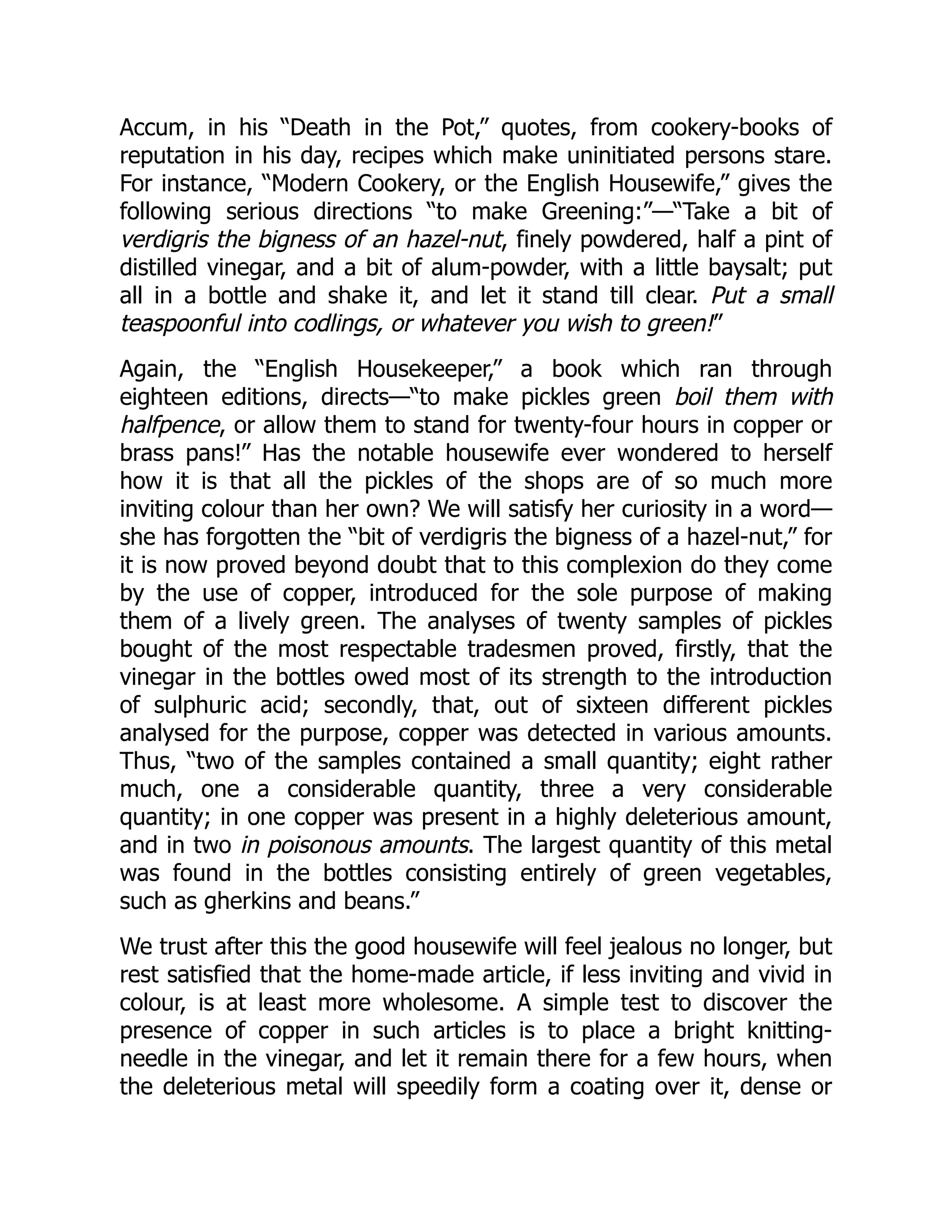 Accum, in his “Death in the Pot,” quotes, from cookery-books of
reputation in his day, recipes which make uninitiated persons stare.
For instance, “Modern Cookery, or the English Housewife,” gives the
following serious directions “to make Greening:”—“Take a bit of
verdigris the bigness of an hazel-nut, finely powdered, half a pint of
distilled vinegar, and a bit of alum-powder, with a little baysalt; put
all in a bottle and shake it, and let it stand till clear. Put a small
teaspoonful into codlings, or whatever you wish to green!”
Again, the “English Housekeeper,” a book which ran through
eighteen editions, directs—“to make pickles green boil them with
halfpence, or allow them to stand for twenty-four hours in copper or
brass pans!” Has the notable housewife ever wondered to herself
how it is that all the pickles of the shops are of so much more
inviting colour than her own? We will satisfy her curiosity in a word—
she has forgotten the “bit of verdigris the bigness of a hazel-nut,” for
it is now proved beyond doubt that to this complexion do they come
by the use of copper, introduced for the sole purpose of making
them of a lively green. The analyses of twenty samples of pickles
bought of the most respectable tradesmen proved, firstly, that the
vinegar in the bottles owed most of its strength to the introduction
of sulphuric acid; secondly, that, out of sixteen different pickles
analysed for the purpose, copper was detected in various amounts.
Thus, “two of the samples contained a small quantity; eight rather
much, one a considerable quantity, three a very considerable
quantity; in one copper was present in a highly deleterious amount,
and in two in poisonous amounts. The largest quantity of this metal
was found in the bottles consisting entirely of green vegetables,
such as gherkins and beans.”
We trust after this the good housewife will feel jealous no longer, but
rest satisfied that the home-made article, if less inviting and vivid in
colour, is at least more wholesome. A simple test to discover the
presence of copper in such articles is to place a bright knitting-
needle in the vinegar, and let it remain there for a few hours, when
the deleterious metal will speedily form a coating over it, dense or
 