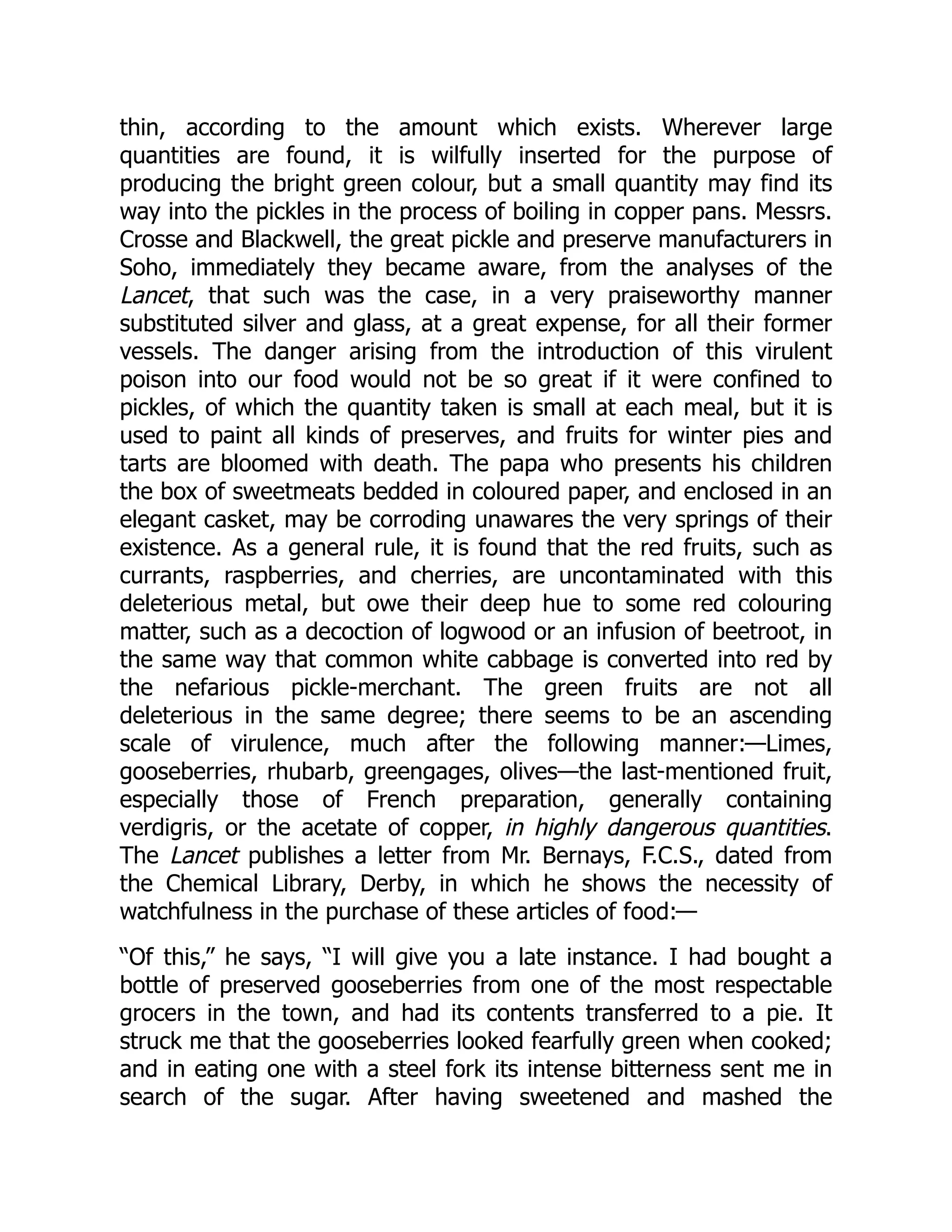 thin, according to the amount which exists. Wherever large
quantities are found, it is wilfully inserted for the purpose of
producing the bright green colour, but a small quantity may find its
way into the pickles in the process of boiling in copper pans. Messrs.
Crosse and Blackwell, the great pickle and preserve manufacturers in
Soho, immediately they became aware, from the analyses of the
Lancet, that such was the case, in a very praiseworthy manner
substituted silver and glass, at a great expense, for all their former
vessels. The danger arising from the introduction of this virulent
poison into our food would not be so great if it were confined to
pickles, of which the quantity taken is small at each meal, but it is
used to paint all kinds of preserves, and fruits for winter pies and
tarts are bloomed with death. The papa who presents his children
the box of sweetmeats bedded in coloured paper, and enclosed in an
elegant casket, may be corroding unawares the very springs of their
existence. As a general rule, it is found that the red fruits, such as
currants, raspberries, and cherries, are uncontaminated with this
deleterious metal, but owe their deep hue to some red colouring
matter, such as a decoction of logwood or an infusion of beetroot, in
the same way that common white cabbage is converted into red by
the nefarious pickle-merchant. The green fruits are not all
deleterious in the same degree; there seems to be an ascending
scale of virulence, much after the following manner:—Limes,
gooseberries, rhubarb, greengages, olives—the last-mentioned fruit,
especially those of French preparation, generally containing
verdigris, or the acetate of copper, in highly dangerous quantities.
The Lancet publishes a letter from Mr. Bernays, F.C.S., dated from
the Chemical Library, Derby, in which he shows the necessity of
watchfulness in the purchase of these articles of food:—
“Of this,” he says, “I will give you a late instance. I had bought a
bottle of preserved gooseberries from one of the most respectable
grocers in the town, and had its contents transferred to a pie. It
struck me that the gooseberries looked fearfully green when cooked;
and in eating one with a steel fork its intense bitterness sent me in
search of the sugar. After having sweetened and mashed the
 