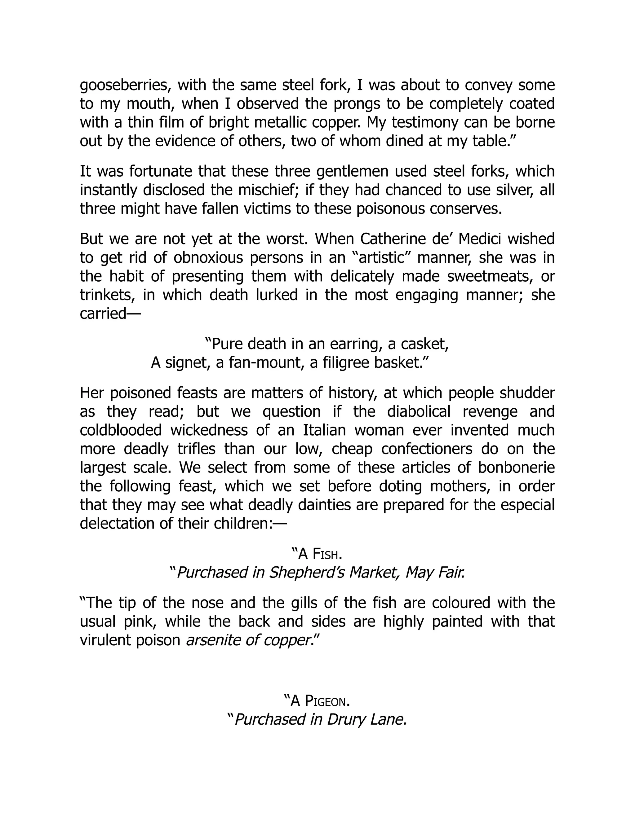 gooseberries, with the same steel fork, I was about to convey some
to my mouth, when I observed the prongs to be completely coated
with a thin film of bright metallic copper. My testimony can be borne
out by the evidence of others, two of whom dined at my table.”
It was fortunate that these three gentlemen used steel forks, which
instantly disclosed the mischief; if they had chanced to use silver, all
three might have fallen victims to these poisonous conserves.
But we are not yet at the worst. When Catherine de’ Medici wished
to get rid of obnoxious persons in an “artistic” manner, she was in
the habit of presenting them with delicately made sweetmeats, or
trinkets, in which death lurked in the most engaging manner; she
carried—
“Pure death in an earring, a casket,
A signet, a fan-mount, a filigree basket.”
Her poisoned feasts are matters of history, at which people shudder
as they read; but we question if the diabolical revenge and
coldblooded wickedness of an Italian woman ever invented much
more deadly trifles than our low, cheap confectioners do on the
largest scale. We select from some of these articles of bonbonerie
the following feast, which we set before doting mothers, in order
that they may see what deadly dainties are prepared for the especial
delectation of their children:—
“A Fish.
“Purchased in Shepherd’s Market, May Fair.
“The tip of the nose and the gills of the fish are coloured with the
usual pink, while the back and sides are highly painted with that
virulent poison arsenite of copper.”
“A Pigeon.
“Purchased in Drury Lane.
 