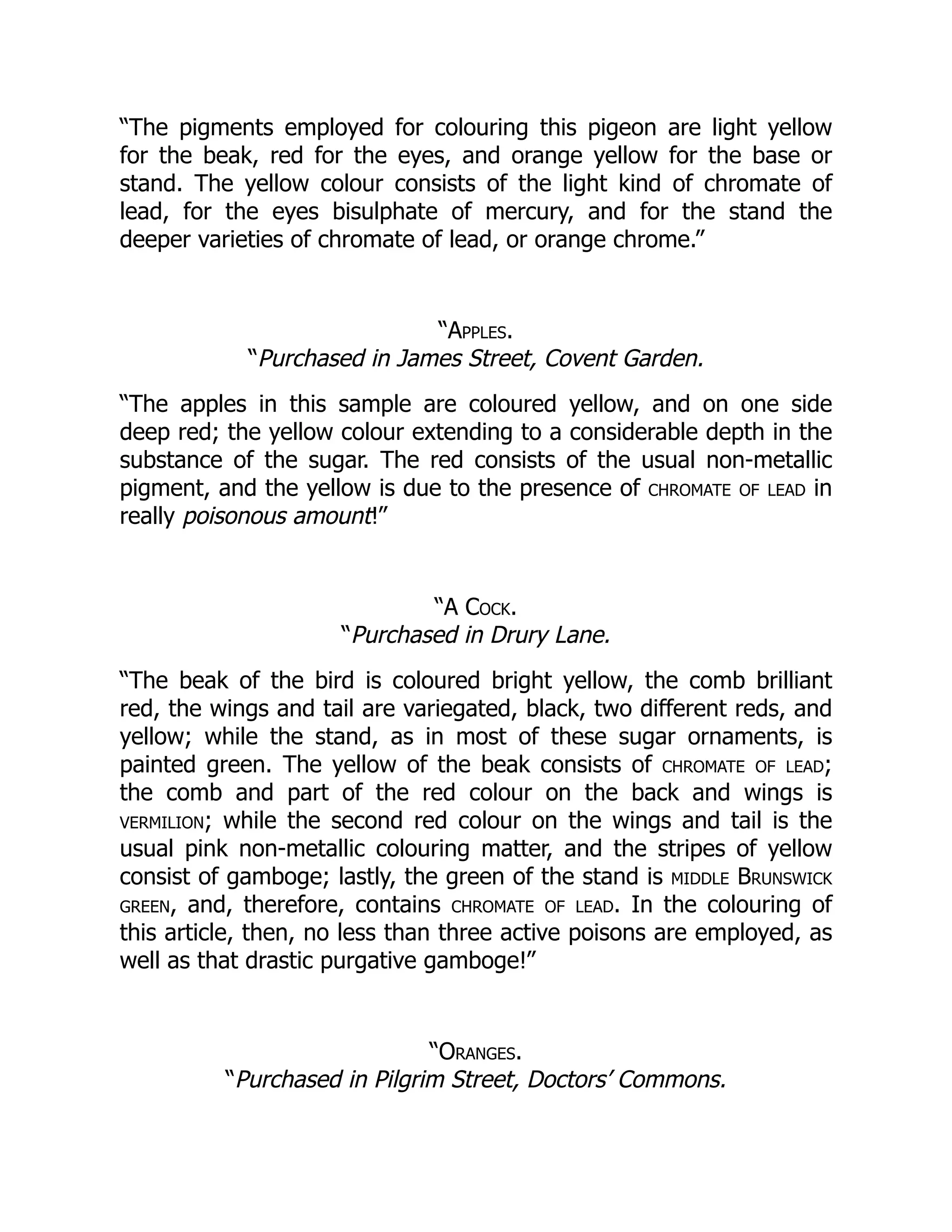 “The pigments employed for colouring this pigeon are light yellow
for the beak, red for the eyes, and orange yellow for the base or
stand. The yellow colour consists of the light kind of chromate of
lead, for the eyes bisulphate of mercury, and for the stand the
deeper varieties of chromate of lead, or orange chrome.”
“Apples.
“Purchased in James Street, Covent Garden.
“The apples in this sample are coloured yellow, and on one side
deep red; the yellow colour extending to a considerable depth in the
substance of the sugar. The red consists of the usual non-metallic
pigment, and the yellow is due to the presence of chromate of lead in
really poisonous amount!”
“A Cock.
“Purchased in Drury Lane.
“The beak of the bird is coloured bright yellow, the comb brilliant
red, the wings and tail are variegated, black, two different reds, and
yellow; while the stand, as in most of these sugar ornaments, is
painted green. The yellow of the beak consists of chromate of lead;
the comb and part of the red colour on the back and wings is
vermilion; while the second red colour on the wings and tail is the
usual pink non-metallic colouring matter, and the stripes of yellow
consist of gamboge; lastly, the green of the stand is middle Brunswick
green, and, therefore, contains chromate of lead. In the colouring of
this article, then, no less than three active poisons are employed, as
well as that drastic purgative gamboge!”
“Oranges.
“Purchased in Pilgrim Street, Doctors’ Commons.
 