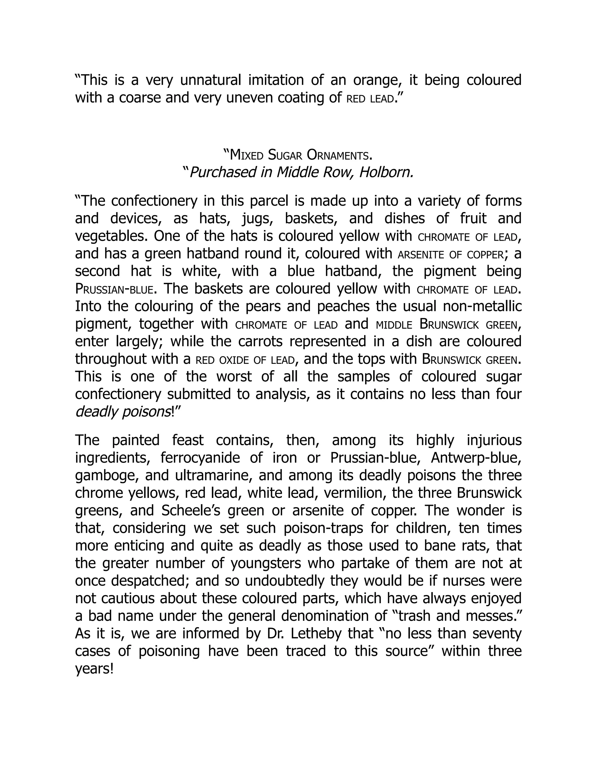 “This is a very unnatural imitation of an orange, it being coloured
with a coarse and very uneven coating of red lead.”
“Mixed Sugar Ornaments.
“Purchased in Middle Row, Holborn.
“The confectionery in this parcel is made up into a variety of forms
and devices, as hats, jugs, baskets, and dishes of fruit and
vegetables. One of the hats is coloured yellow with chromate of lead,
and has a green hatband round it, coloured with arsenite of copper; a
second hat is white, with a blue hatband, the pigment being
Prussian-blue. The baskets are coloured yellow with chromate of lead.
Into the colouring of the pears and peaches the usual non-metallic
pigment, together with chromate of lead and middle Brunswick green,
enter largely; while the carrots represented in a dish are coloured
throughout with a red oxide of lead, and the tops with Brunswick green.
This is one of the worst of all the samples of coloured sugar
confectionery submitted to analysis, as it contains no less than four
deadly poisons!”
The painted feast contains, then, among its highly injurious
ingredients, ferrocyanide of iron or Prussian-blue, Antwerp-blue,
gamboge, and ultramarine, and among its deadly poisons the three
chrome yellows, red lead, white lead, vermilion, the three Brunswick
greens, and Scheele’s green or arsenite of copper. The wonder is
that, considering we set such poison-traps for children, ten times
more enticing and quite as deadly as those used to bane rats, that
the greater number of youngsters who partake of them are not at
once despatched; and so undoubtedly they would be if nurses were
not cautious about these coloured parts, which have always enjoyed
a bad name under the general denomination of “trash and messes.”
As it is, we are informed by Dr. Letheby that “no less than seventy
cases of poisoning have been traced to this source” within three
years!
 