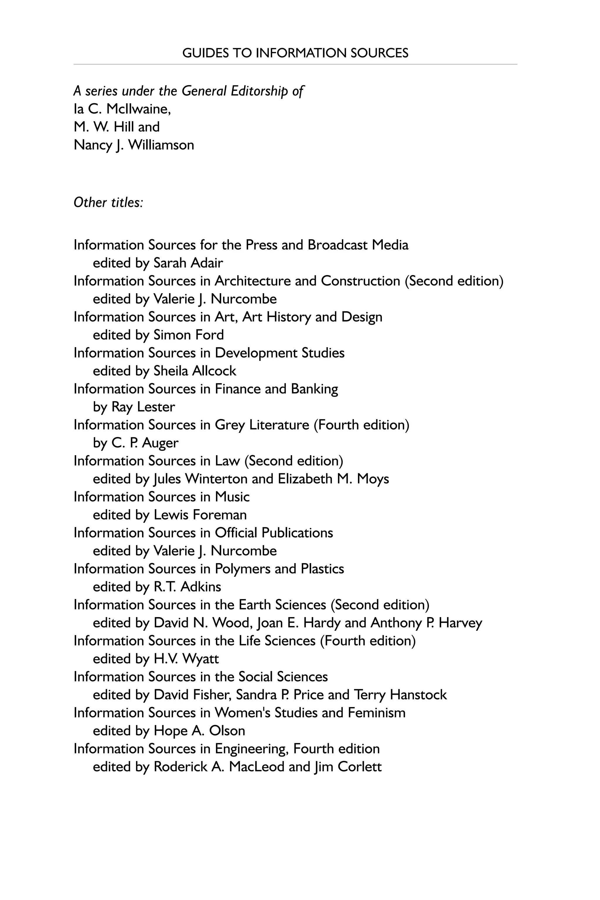 GUIDES TO INFORMATION SOURCES
A series under the General Editorship of
Ia C. McIlwaine,
M. W. Hill and
Nancy J. Williamson
Other titles:
Information Sources for the Press and Broadcast Media
edited by Sarah Adair
Information Sources in Architecture and Construction (Second edition)
edited by Valerie J. Nurcombe
Information Sources in Art, Art History and Design
edited by Simon Ford
Information Sources in Development Studies
edited by Sheila Allcock
Information Sources in Finance and Banking
by Ray Lester
Information Sources in Grey Literature (Fourth edition)
by C. P
. Auger
Information Sources in Law (Second edition)
edited by Jules Winterton and Elizabeth M. Moys
Information Sources in Music
edited by Lewis Foreman
Information Sources in Official Publications
edited by Valerie J. Nurcombe
Information Sources in Polymers and Plastics
edited by R.T. Adkins
Information Sources in the Earth Sciences (Second edition)
edited by David N. Wood, Joan E. Hardy and Anthony P
. Harvey
Information Sources in the Life Sciences (Fourth edition)
edited by H.V. Wyatt
Information Sources in the Social Sciences
edited by David Fisher, Sandra P
. Price and Terry Hanstock
Information Sources in Women's Studies and Feminism
edited by Hope A. Olson
Information Sources in Engineering, Fourth edition
edited by Roderick A. MacLeod and Jim Corlett
 