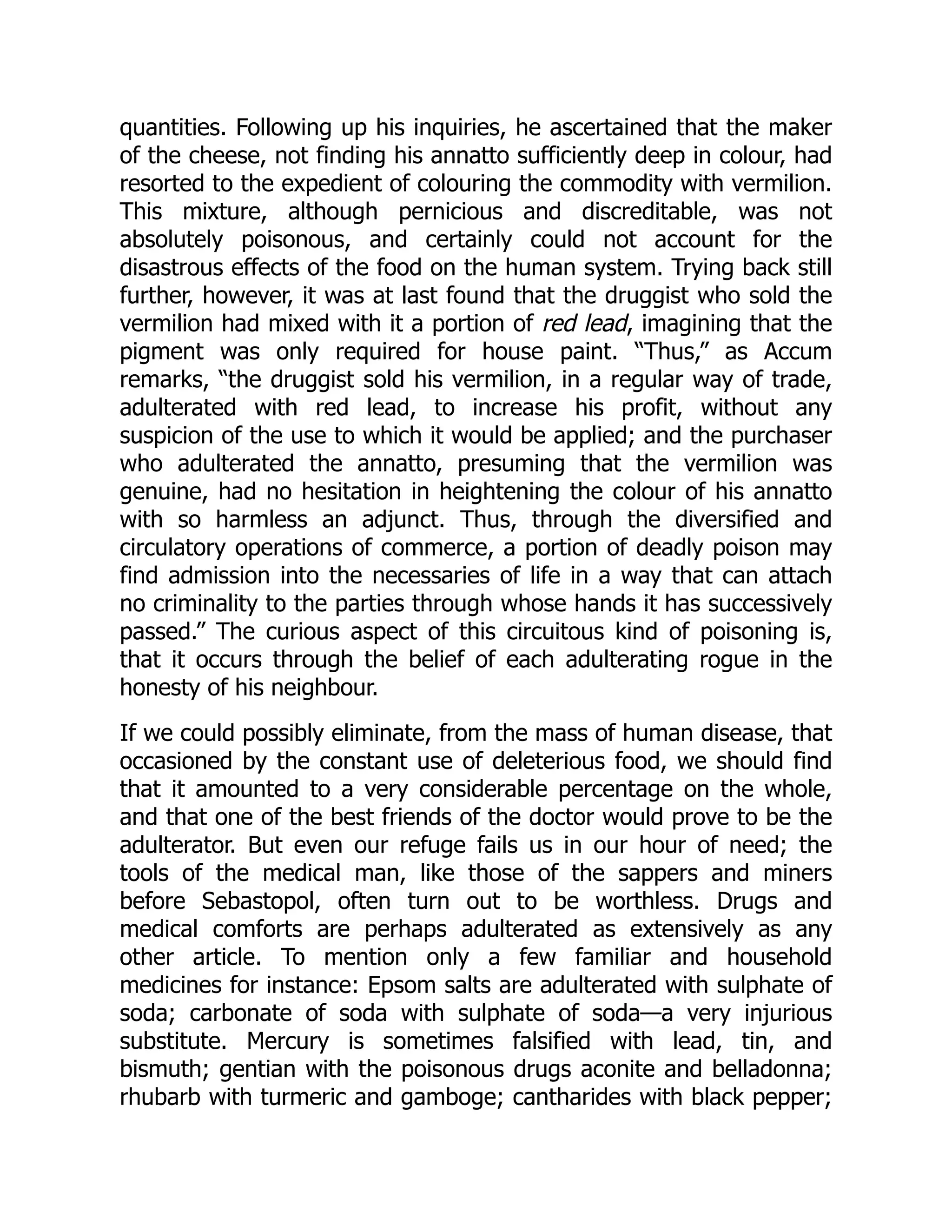 quantities. Following up his inquiries, he ascertained that the maker
of the cheese, not finding his annatto sufficiently deep in colour, had
resorted to the expedient of colouring the commodity with vermilion.
This mixture, although pernicious and discreditable, was not
absolutely poisonous, and certainly could not account for the
disastrous effects of the food on the human system. Trying back still
further, however, it was at last found that the druggist who sold the
vermilion had mixed with it a portion of red lead, imagining that the
pigment was only required for house paint. “Thus,” as Accum
remarks, “the druggist sold his vermilion, in a regular way of trade,
adulterated with red lead, to increase his profit, without any
suspicion of the use to which it would be applied; and the purchaser
who adulterated the annatto, presuming that the vermilion was
genuine, had no hesitation in heightening the colour of his annatto
with so harmless an adjunct. Thus, through the diversified and
circulatory operations of commerce, a portion of deadly poison may
find admission into the necessaries of life in a way that can attach
no criminality to the parties through whose hands it has successively
passed.” The curious aspect of this circuitous kind of poisoning is,
that it occurs through the belief of each adulterating rogue in the
honesty of his neighbour.
If we could possibly eliminate, from the mass of human disease, that
occasioned by the constant use of deleterious food, we should find
that it amounted to a very considerable percentage on the whole,
and that one of the best friends of the doctor would prove to be the
adulterator. But even our refuge fails us in our hour of need; the
tools of the medical man, like those of the sappers and miners
before Sebastopol, often turn out to be worthless. Drugs and
medical comforts are perhaps adulterated as extensively as any
other article. To mention only a few familiar and household
medicines for instance: Epsom salts are adulterated with sulphate of
soda; carbonate of soda with sulphate of soda—a very injurious
substitute. Mercury is sometimes falsified with lead, tin, and
bismuth; gentian with the poisonous drugs aconite and belladonna;
rhubarb with turmeric and gamboge; cantharides with black pepper;
 