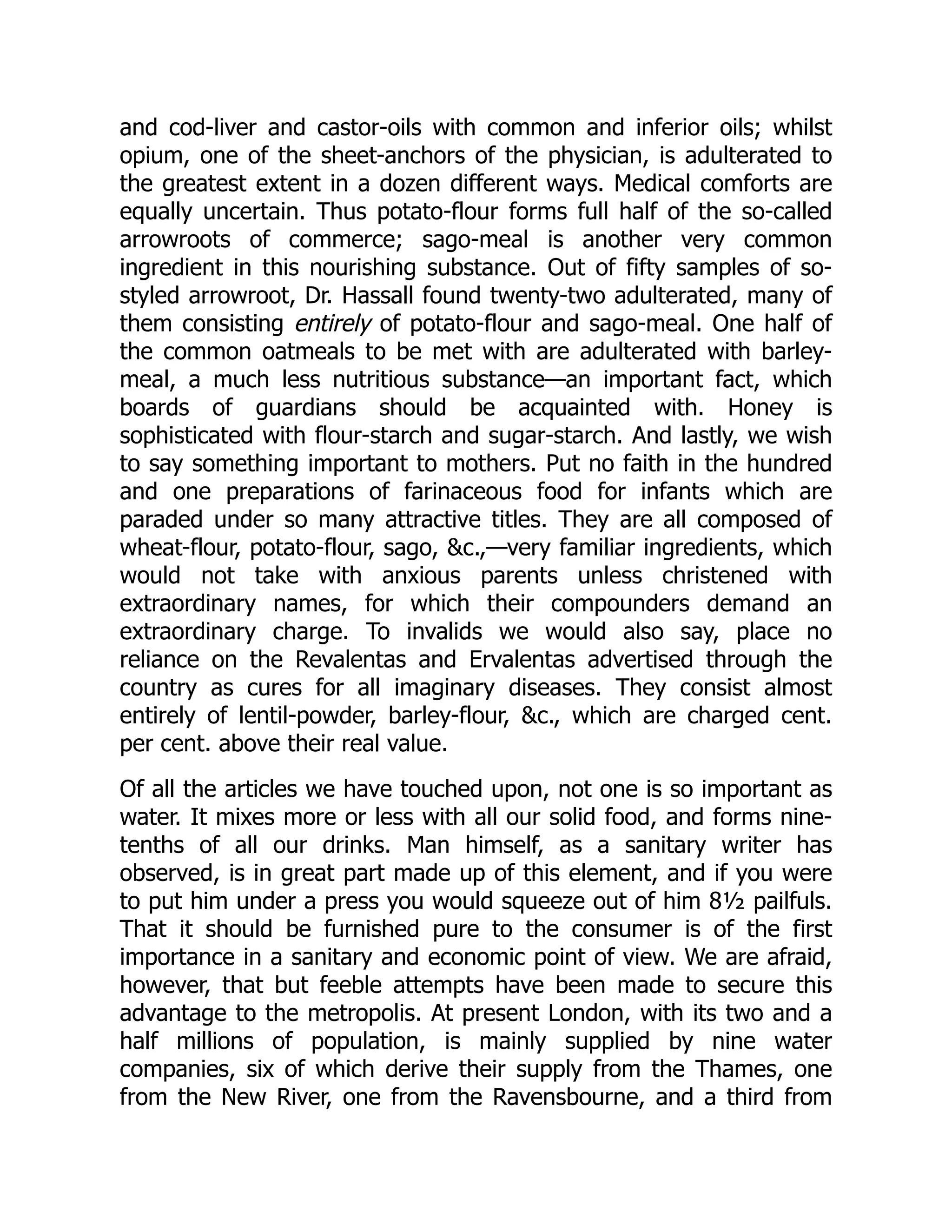 and cod-liver and castor-oils with common and inferior oils; whilst
opium, one of the sheet-anchors of the physician, is adulterated to
the greatest extent in a dozen different ways. Medical comforts are
equally uncertain. Thus potato-flour forms full half of the so-called
arrowroots of commerce; sago-meal is another very common
ingredient in this nourishing substance. Out of fifty samples of so-
styled arrowroot, Dr. Hassall found twenty-two adulterated, many of
them consisting entirely of potato-flour and sago-meal. One half of
the common oatmeals to be met with are adulterated with barley-
meal, a much less nutritious substance—an important fact, which
boards of guardians should be acquainted with. Honey is
sophisticated with flour-starch and sugar-starch. And lastly, we wish
to say something important to mothers. Put no faith in the hundred
and one preparations of farinaceous food for infants which are
paraded under so many attractive titles. They are all composed of
wheat-flour, potato-flour, sago, &c.,—very familiar ingredients, which
would not take with anxious parents unless christened with
extraordinary names, for which their compounders demand an
extraordinary charge. To invalids we would also say, place no
reliance on the Revalentas and Ervalentas advertised through the
country as cures for all imaginary diseases. They consist almost
entirely of lentil-powder, barley-flour, &c., which are charged cent.
per cent. above their real value.
Of all the articles we have touched upon, not one is so important as
water. It mixes more or less with all our solid food, and forms nine-
tenths of all our drinks. Man himself, as a sanitary writer has
observed, is in great part made up of this element, and if you were
to put him under a press you would squeeze out of him 8½ pailfuls.
That it should be furnished pure to the consumer is of the first
importance in a sanitary and economic point of view. We are afraid,
however, that but feeble attempts have been made to secure this
advantage to the metropolis. At present London, with its two and a
half millions of population, is mainly supplied by nine water
companies, six of which derive their supply from the Thames, one
from the New River, one from the Ravensbourne, and a third from
 