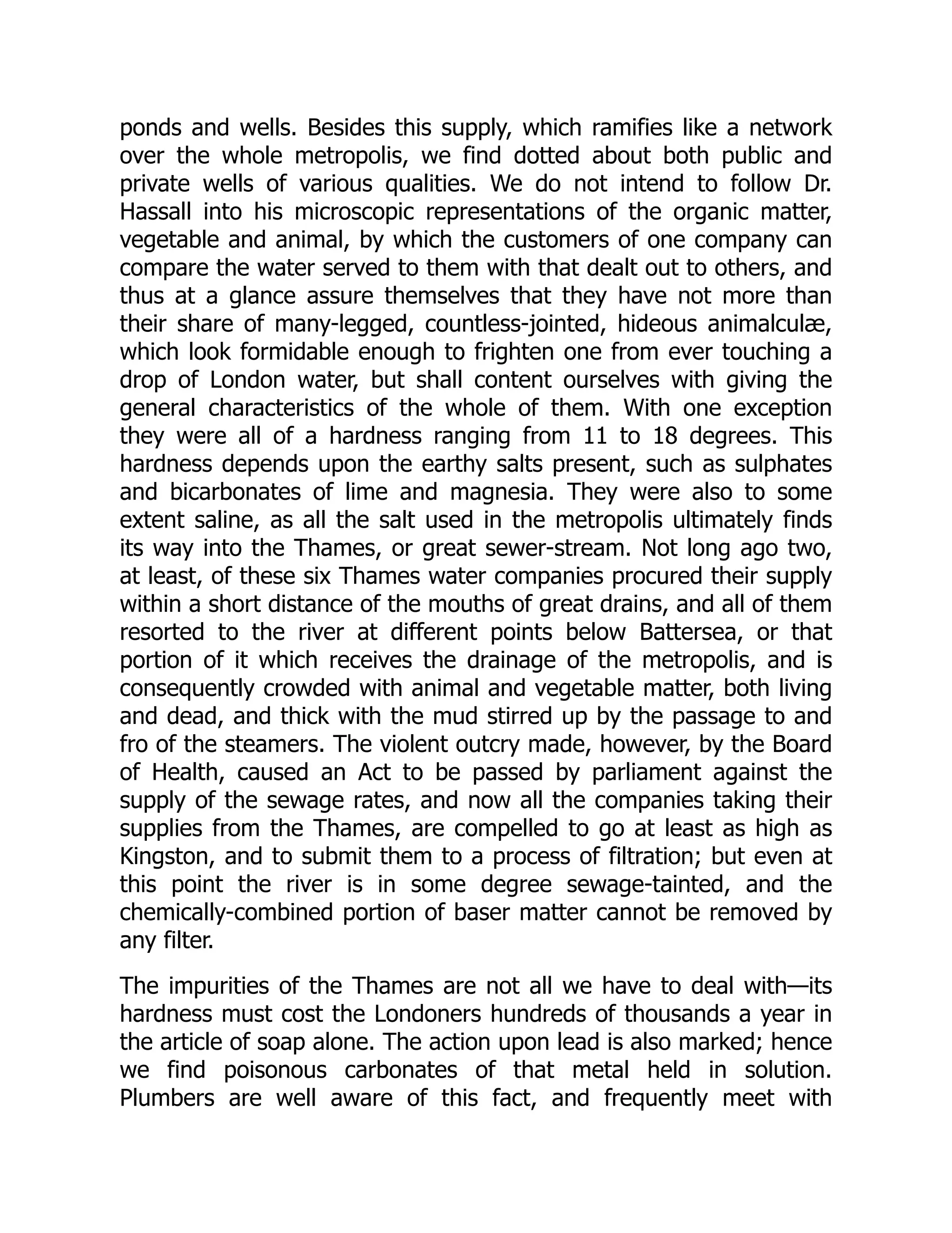 ponds and wells. Besides this supply, which ramifies like a network
over the whole metropolis, we find dotted about both public and
private wells of various qualities. We do not intend to follow Dr.
Hassall into his microscopic representations of the organic matter,
vegetable and animal, by which the customers of one company can
compare the water served to them with that dealt out to others, and
thus at a glance assure themselves that they have not more than
their share of many-legged, countless-jointed, hideous animalculæ,
which look formidable enough to frighten one from ever touching a
drop of London water, but shall content ourselves with giving the
general characteristics of the whole of them. With one exception
they were all of a hardness ranging from 11 to 18 degrees. This
hardness depends upon the earthy salts present, such as sulphates
and bicarbonates of lime and magnesia. They were also to some
extent saline, as all the salt used in the metropolis ultimately finds
its way into the Thames, or great sewer-stream. Not long ago two,
at least, of these six Thames water companies procured their supply
within a short distance of the mouths of great drains, and all of them
resorted to the river at different points below Battersea, or that
portion of it which receives the drainage of the metropolis, and is
consequently crowded with animal and vegetable matter, both living
and dead, and thick with the mud stirred up by the passage to and
fro of the steamers. The violent outcry made, however, by the Board
of Health, caused an Act to be passed by parliament against the
supply of the sewage rates, and now all the companies taking their
supplies from the Thames, are compelled to go at least as high as
Kingston, and to submit them to a process of filtration; but even at
this point the river is in some degree sewage-tainted, and the
chemically-combined portion of baser matter cannot be removed by
any filter.
The impurities of the Thames are not all we have to deal with—its
hardness must cost the Londoners hundreds of thousands a year in
the article of soap alone. The action upon lead is also marked; hence
we find poisonous carbonates of that metal held in solution.
Plumbers are well aware of this fact, and frequently meet with
 