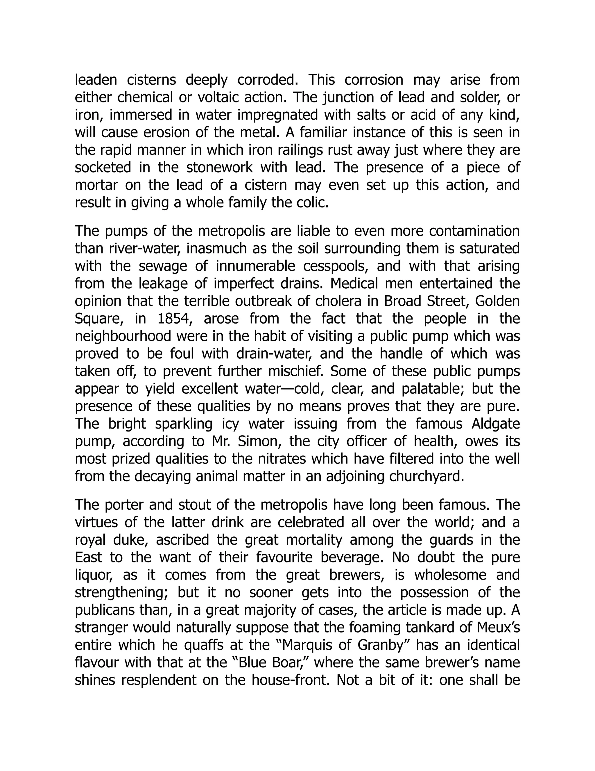 leaden cisterns deeply corroded. This corrosion may arise from
either chemical or voltaic action. The junction of lead and solder, or
iron, immersed in water impregnated with salts or acid of any kind,
will cause erosion of the metal. A familiar instance of this is seen in
the rapid manner in which iron railings rust away just where they are
socketed in the stonework with lead. The presence of a piece of
mortar on the lead of a cistern may even set up this action, and
result in giving a whole family the colic.
The pumps of the metropolis are liable to even more contamination
than river-water, inasmuch as the soil surrounding them is saturated
with the sewage of innumerable cesspools, and with that arising
from the leakage of imperfect drains. Medical men entertained the
opinion that the terrible outbreak of cholera in Broad Street, Golden
Square, in 1854, arose from the fact that the people in the
neighbourhood were in the habit of visiting a public pump which was
proved to be foul with drain-water, and the handle of which was
taken off, to prevent further mischief. Some of these public pumps
appear to yield excellent water—cold, clear, and palatable; but the
presence of these qualities by no means proves that they are pure.
The bright sparkling icy water issuing from the famous Aldgate
pump, according to Mr. Simon, the city officer of health, owes its
most prized qualities to the nitrates which have filtered into the well
from the decaying animal matter in an adjoining churchyard.
The porter and stout of the metropolis have long been famous. The
virtues of the latter drink are celebrated all over the world; and a
royal duke, ascribed the great mortality among the guards in the
East to the want of their favourite beverage. No doubt the pure
liquor, as it comes from the great brewers, is wholesome and
strengthening; but it no sooner gets into the possession of the
publicans than, in a great majority of cases, the article is made up. A
stranger would naturally suppose that the foaming tankard of Meux’s
entire which he quaffs at the “Marquis of Granby” has an identical
flavour with that at the “Blue Boar,” where the same brewer’s name
shines resplendent on the house-front. Not a bit of it: one shall be
 
