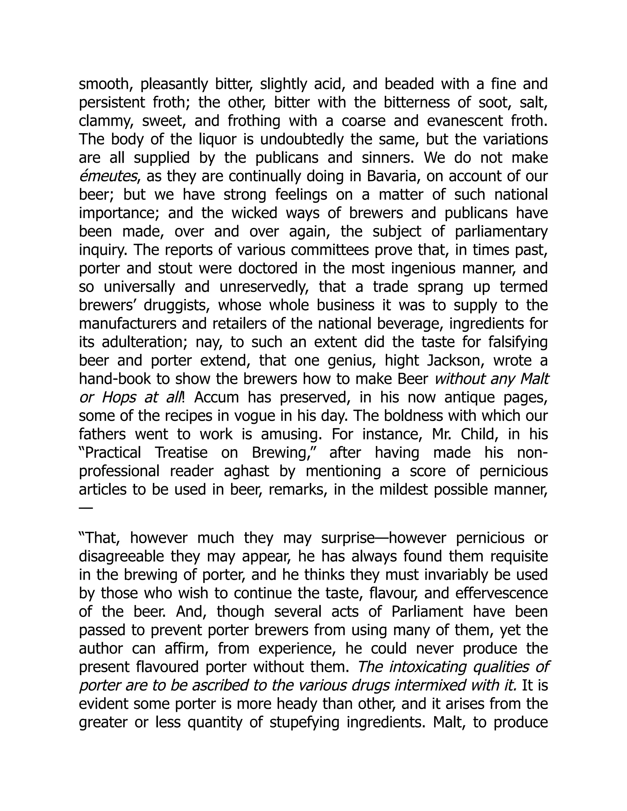 smooth, pleasantly bitter, slightly acid, and beaded with a fine and
persistent froth; the other, bitter with the bitterness of soot, salt,
clammy, sweet, and frothing with a coarse and evanescent froth.
The body of the liquor is undoubtedly the same, but the variations
are all supplied by the publicans and sinners. We do not make
émeutes, as they are continually doing in Bavaria, on account of our
beer; but we have strong feelings on a matter of such national
importance; and the wicked ways of brewers and publicans have
been made, over and over again, the subject of parliamentary
inquiry. The reports of various committees prove that, in times past,
porter and stout were doctored in the most ingenious manner, and
so universally and unreservedly, that a trade sprang up termed
brewers’ druggists, whose whole business it was to supply to the
manufacturers and retailers of the national beverage, ingredients for
its adulteration; nay, to such an extent did the taste for falsifying
beer and porter extend, that one genius, hight Jackson, wrote a
hand-book to show the brewers how to make Beer without any Malt
or Hops at all! Accum has preserved, in his now antique pages,
some of the recipes in vogue in his day. The boldness with which our
fathers went to work is amusing. For instance, Mr. Child, in his
“Practical Treatise on Brewing,” after having made his non-
professional reader aghast by mentioning a score of pernicious
articles to be used in beer, remarks, in the mildest possible manner,
—
“That, however much they may surprise—however pernicious or
disagreeable they may appear, he has always found them requisite
in the brewing of porter, and he thinks they must invariably be used
by those who wish to continue the taste, flavour, and effervescence
of the beer. And, though several acts of Parliament have been
passed to prevent porter brewers from using many of them, yet the
author can affirm, from experience, he could never produce the
present flavoured porter without them. The intoxicating qualities of
porter are to be ascribed to the various drugs intermixed with it. It is
evident some porter is more heady than other, and it arises from the
greater or less quantity of stupefying ingredients. Malt, to produce
 