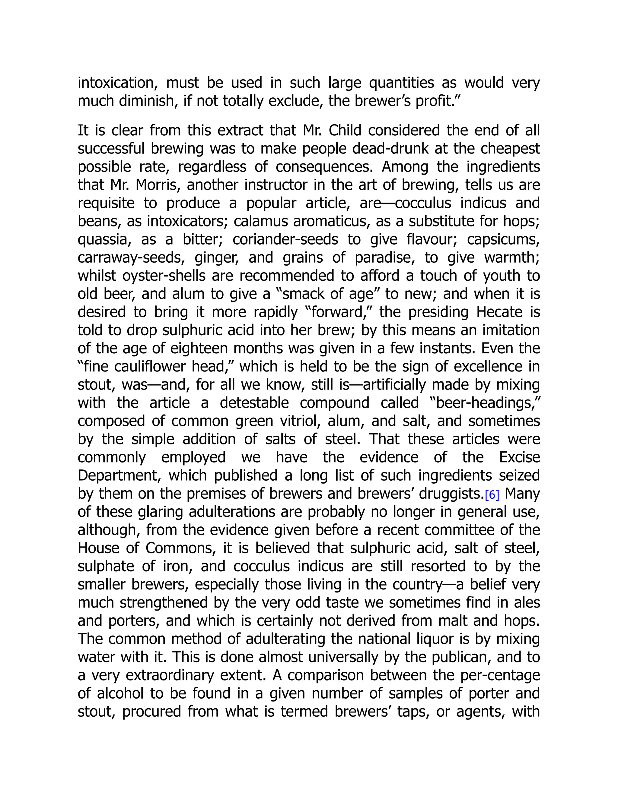 intoxication, must be used in such large quantities as would very
much diminish, if not totally exclude, the brewer’s profit.”
It is clear from this extract that Mr. Child considered the end of all
successful brewing was to make people dead-drunk at the cheapest
possible rate, regardless of consequences. Among the ingredients
that Mr. Morris, another instructor in the art of brewing, tells us are
requisite to produce a popular article, are—cocculus indicus and
beans, as intoxicators; calamus aromaticus, as a substitute for hops;
quassia, as a bitter; coriander-seeds to give flavour; capsicums,
carraway-seeds, ginger, and grains of paradise, to give warmth;
whilst oyster-shells are recommended to afford a touch of youth to
old beer, and alum to give a “smack of age” to new; and when it is
desired to bring it more rapidly “forward,” the presiding Hecate is
told to drop sulphuric acid into her brew; by this means an imitation
of the age of eighteen months was given in a few instants. Even the
“fine cauliflower head,” which is held to be the sign of excellence in
stout, was—and, for all we know, still is—artificially made by mixing
with the article a detestable compound called “beer-headings,”
composed of common green vitriol, alum, and salt, and sometimes
by the simple addition of salts of steel. That these articles were
commonly employed we have the evidence of the Excise
Department, which published a long list of such ingredients seized
by them on the premises of brewers and brewers’ druggists.[6] Many
of these glaring adulterations are probably no longer in general use,
although, from the evidence given before a recent committee of the
House of Commons, it is believed that sulphuric acid, salt of steel,
sulphate of iron, and cocculus indicus are still resorted to by the
smaller brewers, especially those living in the country—a belief very
much strengthened by the very odd taste we sometimes find in ales
and porters, and which is certainly not derived from malt and hops.
The common method of adulterating the national liquor is by mixing
water with it. This is done almost universally by the publican, and to
a very extraordinary extent. A comparison between the per-centage
of alcohol to be found in a given number of samples of porter and
stout, procured from what is termed brewers’ taps, or agents, with
 