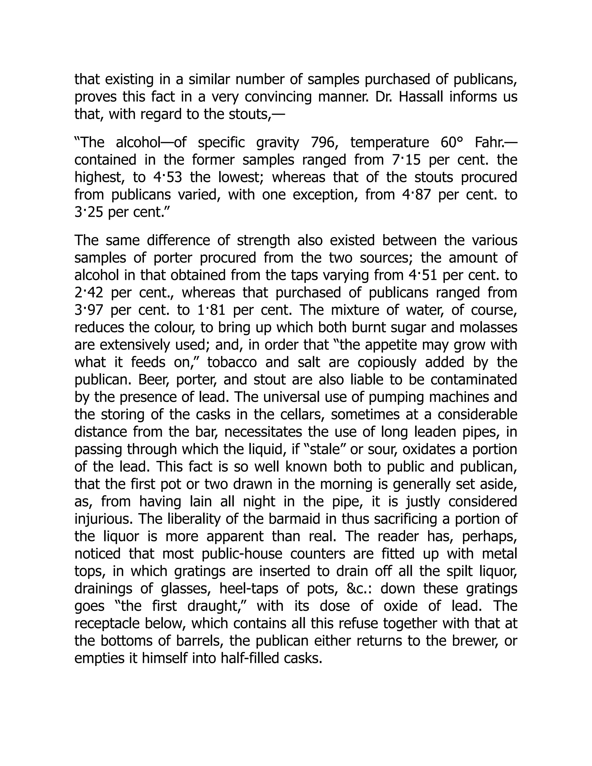 that existing in a similar number of samples purchased of publicans,
proves this fact in a very convincing manner. Dr. Hassall informs us
that, with regard to the stouts,—
“The alcohol—of specific gravity 796, temperature 60° Fahr.—
contained in the former samples ranged from 7·15 per cent. the
highest, to 4·53 the lowest; whereas that of the stouts procured
from publicans varied, with one exception, from 4·87 per cent. to
3·25 per cent.”
The same difference of strength also existed between the various
samples of porter procured from the two sources; the amount of
alcohol in that obtained from the taps varying from 4·51 per cent. to
2·42 per cent., whereas that purchased of publicans ranged from
3·97 per cent. to 1·81 per cent. The mixture of water, of course,
reduces the colour, to bring up which both burnt sugar and molasses
are extensively used; and, in order that “the appetite may grow with
what it feeds on,” tobacco and salt are copiously added by the
publican. Beer, porter, and stout are also liable to be contaminated
by the presence of lead. The universal use of pumping machines and
the storing of the casks in the cellars, sometimes at a considerable
distance from the bar, necessitates the use of long leaden pipes, in
passing through which the liquid, if “stale” or sour, oxidates a portion
of the lead. This fact is so well known both to public and publican,
that the first pot or two drawn in the morning is generally set aside,
as, from having lain all night in the pipe, it is justly considered
injurious. The liberality of the barmaid in thus sacrificing a portion of
the liquor is more apparent than real. The reader has, perhaps,
noticed that most public-house counters are fitted up with metal
tops, in which gratings are inserted to drain off all the spilt liquor,
drainings of glasses, heel-taps of pots, &c.: down these gratings
goes “the first draught,” with its dose of oxide of lead. The
receptacle below, which contains all this refuse together with that at
the bottoms of barrels, the publican either returns to the brewer, or
empties it himself into half-filled casks.
 