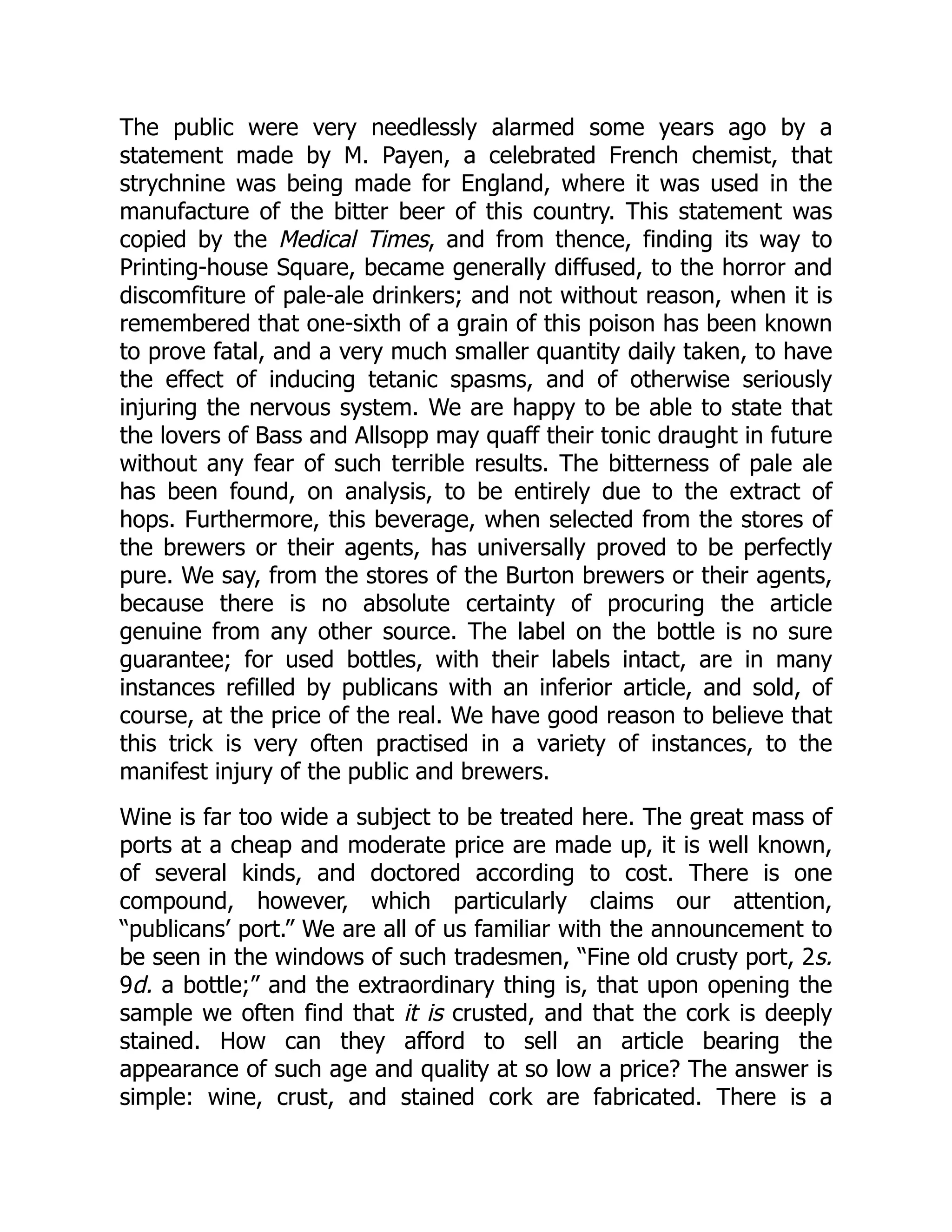 The public were very needlessly alarmed some years ago by a
statement made by M. Payen, a celebrated French chemist, that
strychnine was being made for England, where it was used in the
manufacture of the bitter beer of this country. This statement was
copied by the Medical Times, and from thence, finding its way to
Printing-house Square, became generally diffused, to the horror and
discomfiture of pale-ale drinkers; and not without reason, when it is
remembered that one-sixth of a grain of this poison has been known
to prove fatal, and a very much smaller quantity daily taken, to have
the effect of inducing tetanic spasms, and of otherwise seriously
injuring the nervous system. We are happy to be able to state that
the lovers of Bass and Allsopp may quaff their tonic draught in future
without any fear of such terrible results. The bitterness of pale ale
has been found, on analysis, to be entirely due to the extract of
hops. Furthermore, this beverage, when selected from the stores of
the brewers or their agents, has universally proved to be perfectly
pure. We say, from the stores of the Burton brewers or their agents,
because there is no absolute certainty of procuring the article
genuine from any other source. The label on the bottle is no sure
guarantee; for used bottles, with their labels intact, are in many
instances refilled by publicans with an inferior article, and sold, of
course, at the price of the real. We have good reason to believe that
this trick is very often practised in a variety of instances, to the
manifest injury of the public and brewers.
Wine is far too wide a subject to be treated here. The great mass of
ports at a cheap and moderate price are made up, it is well known,
of several kinds, and doctored according to cost. There is one
compound, however, which particularly claims our attention,
“publicans’ port.” We are all of us familiar with the announcement to
be seen in the windows of such tradesmen, “Fine old crusty port, 2s.
9d. a bottle;” and the extraordinary thing is, that upon opening the
sample we often find that it is crusted, and that the cork is deeply
stained. How can they afford to sell an article bearing the
appearance of such age and quality at so low a price? The answer is
simple: wine, crust, and stained cork are fabricated. There is a
 