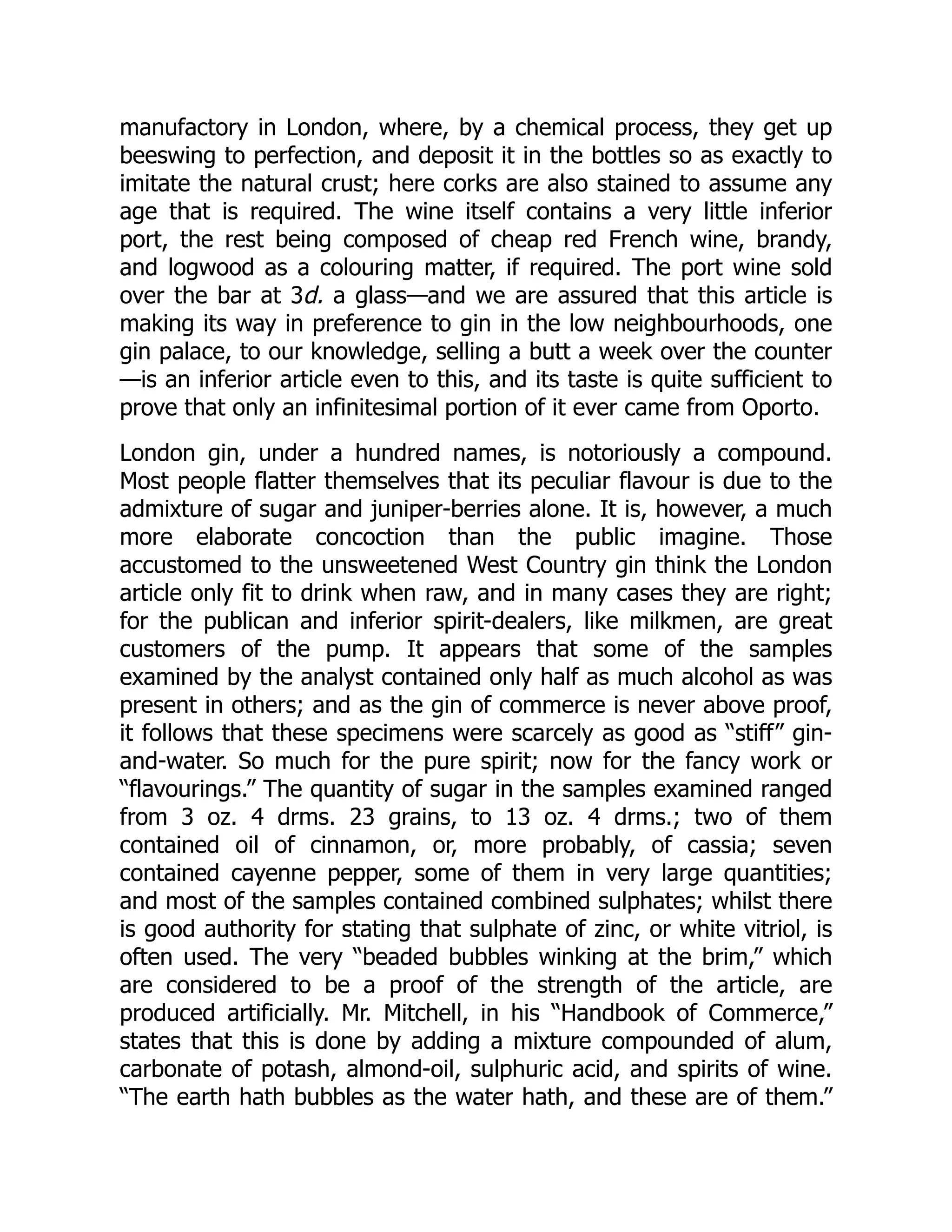 manufactory in London, where, by a chemical process, they get up
beeswing to perfection, and deposit it in the bottles so as exactly to
imitate the natural crust; here corks are also stained to assume any
age that is required. The wine itself contains a very little inferior
port, the rest being composed of cheap red French wine, brandy,
and logwood as a colouring matter, if required. The port wine sold
over the bar at 3d. a glass—and we are assured that this article is
making its way in preference to gin in the low neighbourhoods, one
gin palace, to our knowledge, selling a butt a week over the counter
—is an inferior article even to this, and its taste is quite sufficient to
prove that only an infinitesimal portion of it ever came from Oporto.
London gin, under a hundred names, is notoriously a compound.
Most people flatter themselves that its peculiar flavour is due to the
admixture of sugar and juniper-berries alone. It is, however, a much
more elaborate concoction than the public imagine. Those
accustomed to the unsweetened West Country gin think the London
article only fit to drink when raw, and in many cases they are right;
for the publican and inferior spirit-dealers, like milkmen, are great
customers of the pump. It appears that some of the samples
examined by the analyst contained only half as much alcohol as was
present in others; and as the gin of commerce is never above proof,
it follows that these specimens were scarcely as good as “stiff” gin-
and-water. So much for the pure spirit; now for the fancy work or
“flavourings.” The quantity of sugar in the samples examined ranged
from 3 oz. 4 drms. 23 grains, to 13 oz. 4 drms.; two of them
contained oil of cinnamon, or, more probably, of cassia; seven
contained cayenne pepper, some of them in very large quantities;
and most of the samples contained combined sulphates; whilst there
is good authority for stating that sulphate of zinc, or white vitriol, is
often used. The very “beaded bubbles winking at the brim,” which
are considered to be a proof of the strength of the article, are
produced artificially. Mr. Mitchell, in his “Handbook of Commerce,”
states that this is done by adding a mixture compounded of alum,
carbonate of potash, almond-oil, sulphuric acid, and spirits of wine.
“The earth hath bubbles as the water hath, and these are of them.”
 