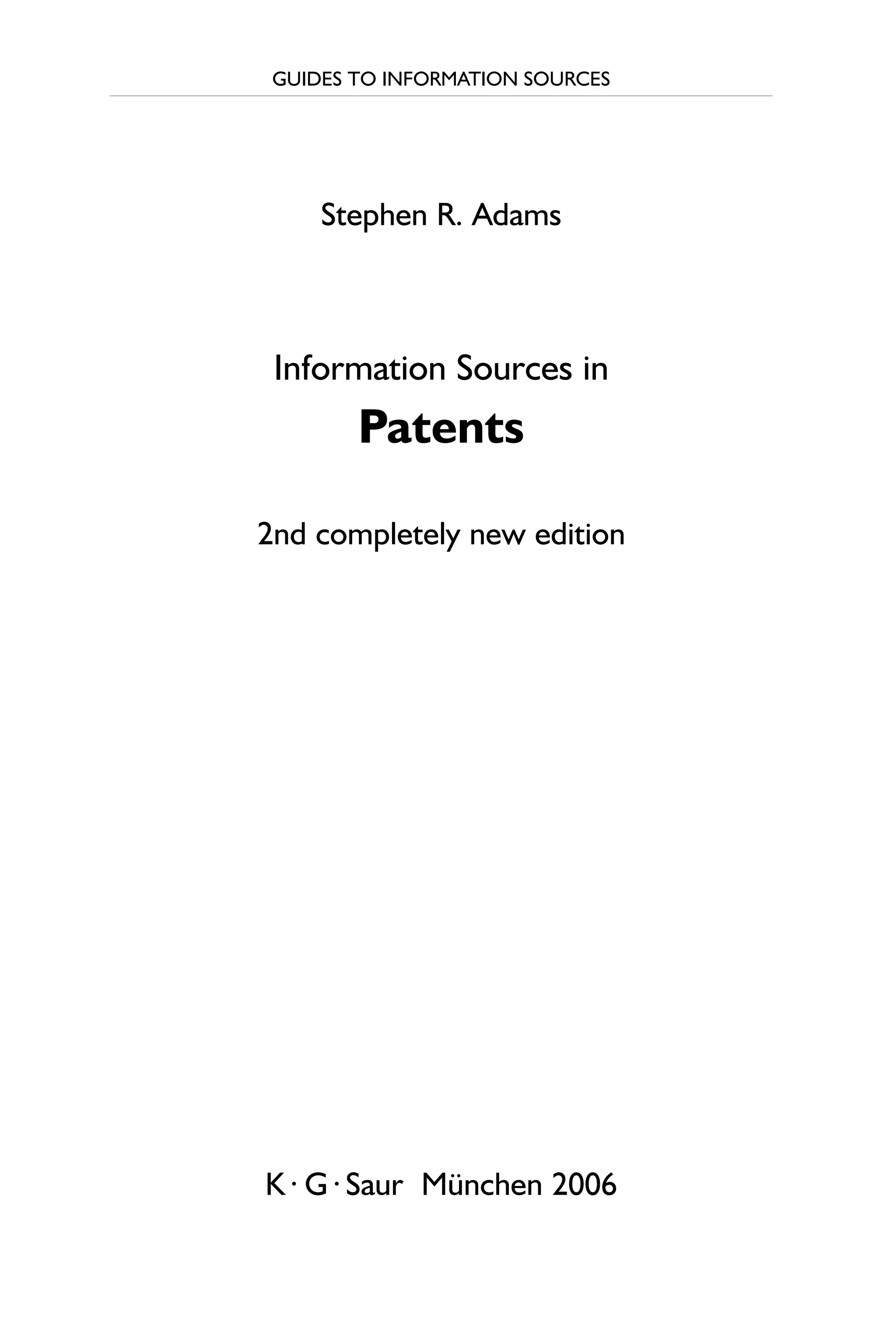 GUIDES TO INFORMATION SOURCES
Stephen R. Adams
Information Sources in
Patents
2nd completely new edition
K · G · Saur München 2006
 