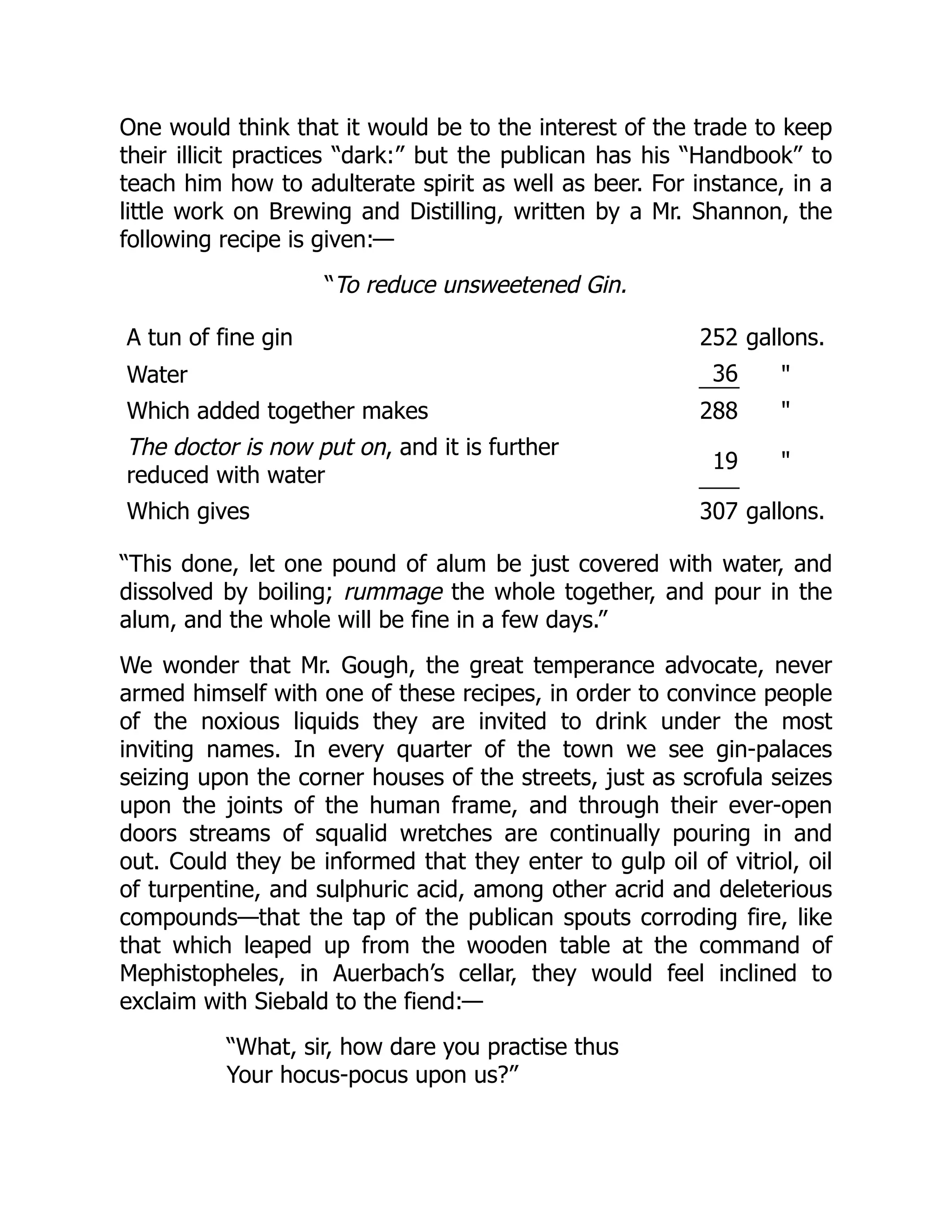 One would think that it would be to the interest of the trade to keep
their illicit practices “dark:” but the publican has his “Handbook” to
teach him how to adulterate spirit as well as beer. For instance, in a
little work on Brewing and Distilling, written by a Mr. Shannon, the
following recipe is given:—
“To reduce unsweetened Gin.
A tun of fine gin 252 gallons.
Water 36 "
Which added together makes 288 "
The doctor is now put on, and it is further
reduced with water
19 "
Which gives 307 gallons.
“This done, let one pound of alum be just covered with water, and
dissolved by boiling; rummage the whole together, and pour in the
alum, and the whole will be fine in a few days.”
We wonder that Mr. Gough, the great temperance advocate, never
armed himself with one of these recipes, in order to convince people
of the noxious liquids they are invited to drink under the most
inviting names. In every quarter of the town we see gin-palaces
seizing upon the corner houses of the streets, just as scrofula seizes
upon the joints of the human frame, and through their ever-open
doors streams of squalid wretches are continually pouring in and
out. Could they be informed that they enter to gulp oil of vitriol, oil
of turpentine, and sulphuric acid, among other acrid and deleterious
compounds—that the tap of the publican spouts corroding fire, like
that which leaped up from the wooden table at the command of
Mephistopheles, in Auerbach’s cellar, they would feel inclined to
exclaim with Siebald to the fiend:—
“What, sir, how dare you practise thus
Your hocus-pocus upon us?”
 