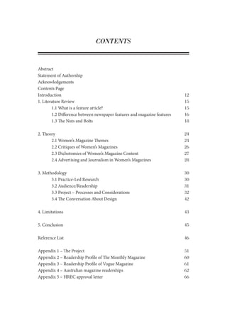 CONTENTS
Abstract
Statement of Authorship
Acknowledgements
Contents Page
Introduction									 12
1. Literature Review								 15
	 1.1 What is a feature article?						 15
	 1.2 Difference between newspaper features and magazine features	 16
	 1.3 The Nuts and Bolts						 18
2. Theory									 24
	 2.1 Women’s Magazine Themes					 24
	 2.2 Critiques of Women’s Magazines					 26
	 2.3 Dichotomies of Women’s Magazine Content			 27
	 2.4 Advertising and Journalism in Women’s Magazines		 28
3. Methodology								 30
	 3.1 Practice-Led Research						 30
	 3.2 Audience/Readership						 31
	 3.3 Project – Processes and Considerations				 32
	 3.4 The Conversation About Design					 42
4. Limitations									 43
5. Conclusion									 45
Reference List									 46
Appendix 1 – The Project							 51
Appendix 2 – Readership Profile of The Monthly Magazine			 60
Appendix 3 – Readership Profile of Vogue Magazine				 61
Appendix 4 – Australian magazine readerships 				 62
Appendix 5 – HREC approval letter 						 66
 