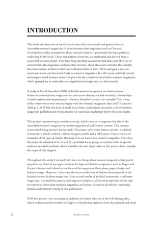 12 Andrea Andric
INTRODUCTION
This study was born out of my dissatisfaction with commercial and general interest
Australian women’s magazines. It is unfortunate that magazines such as Cleo and
Cosmopolitan make assumptions about women’s interests, potentially leaving a potential
readership in the lurch. These assumptions, however, are predicated and derived from a
successful business model. They have long-standing and entrenched ideas abut the type of
content that sells magazines and generates revenue. These ideas were aimed at the sexually
liberated woman, evident in Buttrose’s editorial letter in Cleo (1972), and gave a voice to
issues previously not discussed freely in women’s magazines. It is this socio-political context
and unquestioned business models in place for the creation of Australian women’s magazines,
which spurred me to undertake a re-negotiation through practice-led research.
A study by David Gauntlett (2008) of British women’s magazines revealed common
themes in contemporary magazines as: men as sex objects, sex and sexuality, relationships,
transformation and empowerment. However, Gauntlett’s study also revealed “few, if any,
of the interviewees were entirely happy with the women’s magazines they read” (Gauntlett
2008, p. 212). While this type of study hasn’t been conducted in Australia, a lot of women’s
magazines published and syndicated for an Australian readership follow the same model.
This project is presenting an untried concept, which aims to re-negotiate the idea of the
Australian women’s magazine by combining political and fashion content. This concept
is presented using practice-led research. The project offers four feature articles: a political
commentary article, column, fashion designer profile and a Q&A piece. These articles are
examples of the type of content that may fit in an Australian women’s magazine. Therefore,
the project is intended to be viewed by a probable focus group, or used for other magazine
audience research methods, which would be the next stage taken in this process but is outside
the scope of this exegesis.
Throughout this study I realised that there are things about women’s magazines that greatly
appeal to me. Most of my appreciation is for high-end fashion magazines, such as Vogue and
Harper’s Bazaar, and related to the form of the magazines: their glossy pages, design and
fashion images. However, I also enjoy the focus on the love of fashion demonstrated in the
fashion features in these magazines. Also an avid reader of political commentary and news
magazines, I wanted this project and exegesis to propose a different perspective on the type
of content an Australian women’s magazine can feature. I aimed to do this by combining
fashion and political writing in one publication.
With this project I am assuming an audience of women who are of the A/B demographic,
which is discussed this further in Chapter 3. Readership statistics from the political and social
 