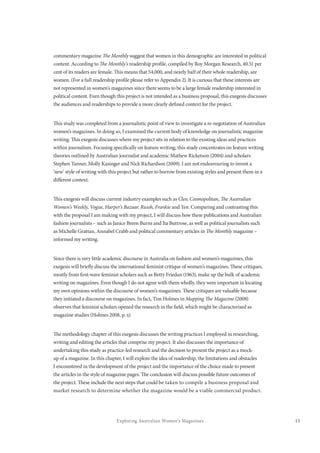 13Exploring Australian Women’s Magazines
commentary magazine The Monthly suggest that women in this demographic are interested in political
content. According to The Monthly’s readership profile, compiled by Roy Morgan Research, 40.51 per
cent of its readers are female. This means that 54,000, and nearly half of their whole readership, are
women. (For a full readership profile please refer to Appendix 2). It is curious that these interests are
not represented in women’s magazines since there seems to be a large female readership interested in
political content. Even though this project is not intended as a business proposal, this exegesis discusses
the audiences and readerships to provide a more clearly defined context for the project.
This study was completed from a journalistic point of view to investigate a re-negotiation of Australian
women’s magazines. In doing so, I examined the current body of knowledge on journalistic magazine
writing. This exegesis discusses where my project sits in relation to the existing ideas and practices
within journalism. Focusing specifically on feature writing, this study concentrates on feature writing
theories outlined by Australian journalist and academic Mathew Ricketson (2004) and scholars
Stephen Tanner, Molly Kasinger and Nick Richardson (2009). I am not endeavouring to invent a
‘new’ style of writing with this project but rather to borrow from existing styles and present them in a
different context.
This exegesis will discuss current industry examples such as Cleo, Cosmopolitan, The Australian
Women’s Weekly, Vogue, Harper’s Bazaar, Russh, Frankie and Yen. Comparing and contrasting this
with the proposal I am making with my project, I will discuss how these publications and Australian
fashion journalists – such as Janice Breen Burns and Ita Buttrose, as well as political journalists such
as Michelle Grattan, Annabel Crabb and political commentary articles in The Monthly magazine –
informed my writing.
Since there is very little academic discourse in Australia on fashion and women’s magazines, this
exegesis will briefly discuss the international feminist critique of women’s magazines. These critiques,
mostly from first-wave feminist scholars such as Betty Friedan (1963), make up the bulk of academic
writing on magazines. Even though I do not agree with them wholly, they were important in locating
my own opinions within the discourse of women’s magazines. These critiques are valuable because
they initiated a discourse on magazines. In fact, Tim Holmes in Mapping The Magazine (2008)
observes that feminist scholars opened the research in the field, which might be characterised as
magazine studies (Holmes 2008, p. x)
The methodology chapter of this exegesis discusses the writing practices I employed in researching,
writing and editing the articles that comprise my project. It also discusses the importance of
undertaking this study as practice-led research and the decision to present the project as a mock-
up of a magazine. In this chapter, I will explore the idea of readership, the limitations and obstacles
I encountered in the development of the project and the importance of the choice made to present
the articles in the style of magazine pages. The conclusion will discuss possible future outcomes of
the project. These include the next steps that could be taken to compile a business proposal and
market research to determine whether the magazine would be a viable commercial product.
 