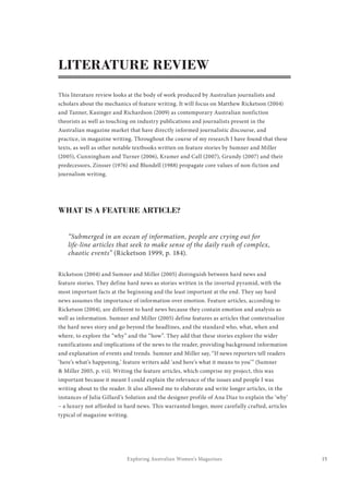15Exploring Australian Women’s Magazines
LITERATURE REVIEW
This literature review looks at the body of work produced by Australian journalists and
scholars about the mechanics of feature writing. It will focus on Matthew Ricketson (2004)
and Tanner, Kasinger and Richardson (2009) as contemporary Australian nonfiction
theorists as well as touching on industry publications and journalists present in the
Australian magazine market that have directly informed journalistic discourse, and
practice, in magazine writing. Throughout the course of my research I have found that these
texts, as well as other notable textbooks written on feature stories by Sumner and Miller
(2005), Cunningham and Turner (2006), Kramer and Call (2007), Grundy (2007) and their
predecessors, Zinsser (1976) and Blundell (1988) propagate core values of non-fiction and
journalism writing.
WHAT IS A FEATURE ARTICLE?
“Submerged in an ocean of information, people are crying out for
life-line articles that seek to make sense of the daily rush of complex,
chaotic events” (Ricketson 1999, p. 184).
Ricketson (2004) and Sumner and Miller (2005) distinguish between hard news and
feature stories. They define hard news as stories written in the inverted pyramid, with the
most important facts at the beginning and the least important at the end. They say hard
news assumes the importance of information over emotion. Feature articles, according to
Ricketson (2004), are different to hard news because they contain emotion and analysis as
well as information. Sumner and Miller (2005) define features as articles that contextualize
the hard news story and go beyond the headlines, and the standard who, what, when and
where, to explore the “why” and the “how”. They add that these stories explore the wider
ramifications and implications of the news to the reader, providing background information
and explanation of events and trends. Sumner and Miller say, “If news reporters tell readers
‘here’s what’s happening,’ feature writers add ‘and here’s what it means to you’” (Sumner
& Miller 2005, p. vii). Writing the feature articles, which comprise my project, this was
important because it meant I could explain the relevance of the issues and people I was
writing about to the reader. It also allowed me to elaborate and write longer articles, in the
instances of Julia Gillard’s Solution and the designer profile of Ana Diaz to explain the ‘why’
– a luxury not afforded in hard news. This warranted longer, more carefully crafted, articles
typical of magazine writing.
 
