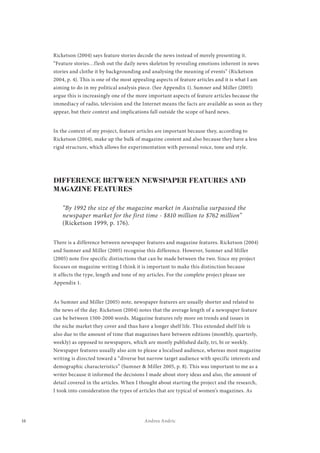 16 Andrea Andric
Ricketson (2004) says feature stories decode the news instead of merely presenting it.
“Feature stories…flesh out the daily news skeleton by revealing emotions inherent in news
stories and clothe it by backgrounding and analysing the meaning of events” (Ricketson
2004, p. 4). This is one of the most appealing aspects of feature articles and it is what I am
aiming to do in my political analysis piece. (See Appendix 1). Sumner and Miller (2005)
argue this is increasingly one of the more important aspects of feature articles because the
immediacy of radio, television and the Internet means the facts are available as soon as they
appear, but their context and implications fall outside the scope of hard news.
In the context of my project, feature articles are important because they, according to
Ricketson (2004), make up the bulk of magazine content and also because they have a less
rigid structure, which allows for experimentation with personal voice, tone and style.
DIFFERENCE BETWEEN NEWSPAPER FEATURES AND
MAGAZINE FEATURES
“By 1992 the size of the magazine market in Australia surpassed the
newspaper market for the first time - $810 million to $762 million”
(Ricketson 1999, p. 176).
There is a difference between newspaper features and magazine features. Ricketson (2004)
and Sumner and Miller (2005) recognise this difference. However, Sumner and Miller
(2005) note five specific distinctions that can be made between the two. Since my project
focuses on magazine writing I think it is important to make this distinction because
it affects the type, length and tone of my articles. For the complete project please see
Appendix 1.
As Sumner and Miller (2005) note, newspaper features are usually shorter and related to
the news of the day. Ricketson (2004) notes that the average length of a newspaper feature
can be between 1500-2000 words. Magazine features rely more on trends and issues in
the niche market they cover and thus have a longer shelf life. This extended shelf life is
also due to the amount of time that magazines have between editions (monthly, quarterly,
weekly) as opposed to newspapers, which are mostly published daily, tri, bi or weekly.
Newspaper features usually also aim to please a localised audience, whereas most magazine
writing is directed toward a “diverse but narrow target audience with specific interests and
demographic characteristics” (Sumner & Miller 2005, p. 8). This was important to me as a
writer because it informed the decisions I made about story ideas and also, the amount of
detail covered in the articles. When I thought about starting the project and the research,
I took into consideration the types of articles that are typical of women’s magazines. As
 