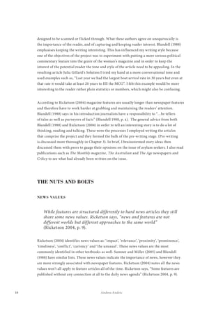 18 Andrea Andric
designed to be scanned or flicked through. What these authors agree on unequivocally is
the importance of the reader, and of capturing and keeping reader interest. Blundell (1988)
emphasises keeping the writing interesting. This has influenced my writing style because
one of the objectives of the project was to experiment with putting a more serious political
commentary feature into the genre of the woman’s magazine and in order to keep the
interest of the potential reader the tone and style of the article need to be appealing. In the
resulting article Julia Gillard’s Solution I tried my hand at a more conversational tone and
used examples such as, “Last year we had the largest boat arrival rate in 30 years but even at
that rate it would take at least 20 years to fill the MCG”. I felt this example would be more
interesting to the reader rather plain statistics or numbers, which might also be confusing.
According to Ricketson (2004) magazine features are usually longer than newspaper features
and therefore have to work harder at grabbing and maintaining the readers’ attention.
Blundell (1988) says in his introduction journalists have a responsibility to “…be tellers
of tales as well as purveyors of facts” (Blundell 1988, p. x). The general advice from both
Blundell (1988) and Ricketson (2004) in order to tell an interesting story is to do a lot of
thinking, reading and talking. These were the processes I employed writing the articles
that comprise the project and they formed the bulk of the pre-writing stage. (Pre-writing
is discussed more thoroughly in Chapter 3). In brief, I brainstormed story ideas then
discussed them with peers to gauge their opinions on the issue of asylum seekers. I also read
publications such as The Monthly magazine, The Australian and The Age newspapers and
Crikey to see what had already been written on the issue.
THE NUTS AND BOLTS
NEWS VALUES
While features are structured differently to hard news articles they still
share some news values. Ricketson says, “news and features are not
different worlds but different approaches to the same world”
(Ricketson 2004, p. 9).
Ricketson (2004) identifies news values as: ‘impact’, ‘relevance’, ‘proximity’, ‘prominence’,
‘timeliness’, ‘conflict’, ‘currency’ and ‘the unusual’. These news values are the most
commonly identified in other textbooks as well. Sumner and Miller (2005) and Blundell
(1988) have similar lists. These news values indicate the importance of news, however they
are more strongly associated with newspaper features. Ricketson (2004) notes all the news
values won’t all apply to feature articles all of the time. Ricketson says, “Some features are
published without any connection at all to the daily news agenda” (Ricketson 2004, p. 9).
 