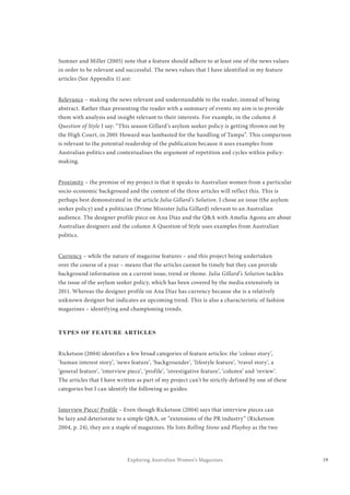 19Exploring Australian Women’s Magazines
Sumner and Miller (2005) note that a feature should adhere to at least one of the news values
in order to be relevant and successful. The news values that I have identified in my feature
articles (See Appendix 1) are:
Relevance – making the news relevant and understandable to the reader, instead of being
abstract. Rather than presenting the reader with a summary of events my aim is to provide
them with analysis and insight relevant to their interests. For example, in the column A
Question of Style I say: “This season Gillard’s asylum seeker policy is getting thrown out by
the High Court, in 2001 Howard was lambasted for the handling of Tampa”. This comparison
is relevant to the potential readership of the publication because it uses examples from
Australian politics and contextualises the argument of repetition and cycles within policy-
making.
Proximity – the premise of my project is that it speaks to Australian women from a particular
socio-economic background and the content of the three articles will reflect this. This is
perhaps best demonstrated in the article Julia Gillard’s Solution. I chose an issue (the asylum
seeker policy) and a politician (Prime Minister Julia Gillard) relevant to an Australian
audience. The designer profile piece on Ana Diaz and the Q&A with Amelia Agosta are about
Australian designers and the column A Question of Style uses examples from Australian
politics.
Currency – while the nature of magazine features – and this project being undertaken
over the course of a year – means that the articles cannot be timely but they can provide
background information on a current issue, trend or theme. Julia Gillard’s Solution tackles
the issue of the asylum seeker policy, which has been covered by the media extensively in
2011. Whereas the designer profile on Ana Diaz has currency because she is a relatively
unknown designer but indicates an upcoming trend. This is also a characteristic of fashion
magazines – identifying and championing trends.
TYPES OF FEATURE ARTICLES
Ricketson (2004) identifies a few broad categories of feature articles: the ‘colour story’,
‘human interest story’, ‘news feature’, ‘backgrounder’, ‘lifestyle feature’, ‘travel story’, a
‘general feature’, ‘interview piece’, ‘profile’, ‘investigative feature’, ‘column’ and ‘review’.
The articles that I have written as part of my project can’t be strictly defined by one of these
categories but I can identify the following as guides:
Interview Piece/ Profile – Even though Ricketson (2004) says that interview pieces can
be lazy and deteriorate to a simple Q&A, or “extensions of the PR industry” (Ricketson
2004, p. 24), they are a staple of magazines. He lists Rolling Stone and Playboy as the two
 