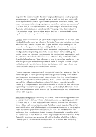 20 Andrea Andric
magazines that were renowned for their interview pieces. Profile pieces are also popular in
women’s magazines because they are quick and easy to read. One of the aims of the profile,
according to Ricketson (2004), is to provide a few perspectives on one issue. Further, “some
aim to portray a particular job or group of people, one of whom is chosen as representative”
(Ricketson 2004, p. 25). I experimented with this genre using the interviews of two young
Australian fashion designers to create two articles This also provided the opportunity to
experiment with the packaging of stories, which is when stories in magazines are bundled
together as a showcase of a particular industry or issue.
Column – In The New Journalism (1973) Tom Wolfe critiques columnists and Ricketson (2004)
cites Zoe Heller, who wrote a ‘girl column’ for The Sunday Times, as saying that the experience
was “dispiriting”. However, Ricketson notes, “A good columnist brings knowledge, wit and
personality to their publication” (Ricketson 2004, p. 27). The columnist can also develop a
sustained relationship with their readers. “Good pundits have strong followings and apply
broad general knowledge and experience to the issues of the day” (Ricketson 2004, p. 28).
Tanner, Kasinger and Richardson (2009) also argue that columnists help readers identify (with)
the publication and can be a “vital” component to a publication. They cite Fleet Street editor
Brian MacArthur who wrote: “Good columnists set us up for the day, help to define our views,
make us argue or agree with them and quarrel with friends or colleagues” (Tanner, Kasinger
and Richardson 2009, p. 326). Tanner, Kasinger and Richardson (2009) argue columns are a
“growth industry” especially with the evolution of blogging.
Columns are also extremely popular with fashion readers and writers because they allow the
writer to bring his or her wit, personality and knowledge into the writing. Two of the best-
known Australian fashion columnists are Maggie Alderson from Good Weekend magazine
and Patty Huntington from The Sydney Morning Herald. Columns are also finding their
way back into publication such as Cosmopolitan, which features a sex and relationship
column by an anonymous writer. The conversational tone of columns and being able to give
a personal opinion on an issue inspired me to write A Question of Style. The column draws
some parallels between the worlds of politics and fashion and therefore joins the two fields of
interest in the magazine.
News Feature/Backgrounder – According to Ricketson, “Many readers struggle to find time
to keep up with news daily and welcome articles summarising and explaining news events”
(Ricketson 2004, p. 17). With my project I want to make the assertion that it is possible to
have a political analysis piece in a commercial Australian woman’s magazine. That is why I
used Prime Minister Julia Gillard’s one-year anniversary as an opportunity to discuss asylum
seeker decisions the government has made in the past year. I also aimed to provide some
background about Gillard’s political career rather than focusing on her personal life, which
has been the focus of many Australian women’s magazines (The Australians Women’s Weekly
August 2011 issue features an extensive article with the headline: Julia Gillard On Dating,
Drugs & Life With Tim: Her Most Revealing Interview Yet) at the time of the anniversary.
 