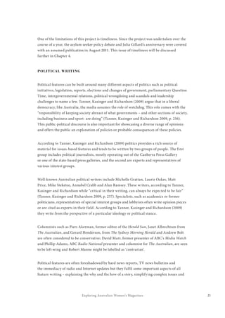 21Exploring Australian Women’s Magazines
One of the limitations of this project is timeliness. Since the project was undertaken over the
course of a year, the asylum seeker policy debate and Julia Gillard’s anniversary were covered
with an assumed publication in August 2011. This issue of timeliness will be discussed
further in Chapter 4.
POLITICAL WRITING
Political features can be built around many different aspects of politics such as political
initiatives, legislation, reports, elections and changes of government, parliamentary Question
Time, intergovernmental relations, political wrongdoing and scandals and leadership
challenges to name a few. Tanner, Kasinger and Richardson (2009) argue that in a liberal
democracy, like Australia, the media assumes the role of watchdog. This role comes with the
“responsibility of keeping society abreast of what governments – and other sections of society,
including business and sport- are doing” (Tanner, Kasinger and Richardson 2009, p. 256).
This public-political discourse is also important for showcasing a diverse range of opinions
and offers the public an explanation of policies or probable consequences of these policies.
According to Tanner, Kasinger and Richardson (2009) politics provides a rich source of
material for issues-based features and tends to be written by two groups of people. The first
group includes political journalists, mostly operating out of the Canberra Press Gallery
or one of the state-based press galleries, and the second are experts and representatives of
various interest groups.
Well-known Australian political writers include Michelle Grattan, Laurie Oakes, Matt
Price, Mike Steketee, Annabel Crabb and Alan Ramsey. These writers, according to Tanner,
Kasinger and Richardson while “critical in their writing, can always be expected to be fair”
(Tanner, Kasinger and Richardson 2009, p. 257). Specialists, such as academics or former
politicians, representatives of special interest groups and lobbyists often write opinion pieces
or are cited as experts in their field. According to Tanner, Kasinger and Richardson (2009)
they write from the perspective of a particular ideology or political stance.
Columnists such as Piers Akerman, former editor of the Herald Sun, Janet Albrechtsen from
The Australian, and Gerard Henderson, from The Sydney Morning Herald and Andrew Bolt
are often considered to be conservative; David Marr, former presenter of ABC’s Media Watch
and Phillip Adams, ABC Radio National presenter and columnist for The Australian, are seen
to be left-wing and Robert Manne might be labelled as ‘contrarian’.
Political features are often foreshadowed by hard news reports, TV news bulletins and
the immediacy of radio and Internet updates but they fulfil some important aspects of all
feature writing – explaining the why and the how of a story, simplifying complex issues and
 