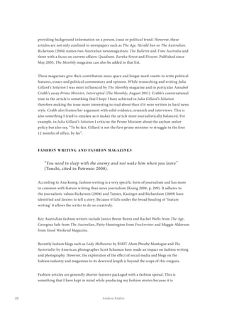 22 Andrea Andric
providing background information on a person, issue or political trend. However, these
articles are not only confined to newspapers such as The Age, Herald Sun or The Australian.
Ricketson (2004) names two Australian newsmagazines: The Bulletin and Time Australia and
three with a focus on current-affairs: Quadrant, Eureka Street and Dissent. Published since
May 2005, The Monthly magazine can also be added to that list.
These magazines give their contributors more space and longer word counts to write political
features, essays and political commentary and opinion. While researching and writing Julia
Gillard’s Solution I was most influenced by The Monthly magazine and in particular Annabel
Crabb’s essay Prime Minister, Interrupted (The Monthly, August 2011). Crabb’s conversational
tone in the article is something that I hope I have achieved in Julia Gillard’s Solution
therefore making the issue more interesting to read about than if it were written in hard news
style. Crabb also frames her argument with solid evidence, research and interviews. This is
also something I tried to emulate as it makes the article more journalistically balanced. For
example, in Julia Gillard’s Solution I criticise the Prime Minister about the asylum seeker
policy but also say, “To be fair, Gillard is not the first prime minister to struggle in the first
12 months of office, by far”.
FASHION WRITING AND FASHION MAGAZINES
“You need to sleep with the enemy and not wake him when you leave”
(Tonchi, cited in Petronio 2008).
According to Ana Konig, fashion writing is a very specific form of journalism and has more
in common with feature writing than news journalism (Konig 2006, p. 209). It adheres to
the journalistic values Ricketson (2004) and Tanner, Kasinger and Richardson (2009) have
identified and desires to tell a story. Because it falls under the broad heading of ‘feature
writing’ it allows the writer to do so creatively.
Key Australian fashion writers include Janice Breen Burns and Rachel Wells from The Age,
Georgina Safe from The Australian, Patty Huntington from Frockwriter and Maggie Alderson
from Good Weekend Magazine.
Recently fashion blogs such as Lady Melbourne by RMIT Alum Phoebe Montague and The
Sartorialist by American photographer Scott Schuman have made an impact on fashion writing
and photography. However, the exploration of the effect of social media and blogs on the
fashion industry and magazines to its deserved length is beyond the scope of this exegesis.
Fashion articles are generally shorter features packaged with a fashion spread. This is
something that I have kept in mind while producing my fashion stories because it is
 