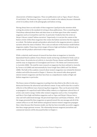 23Exploring Australian Women’s Magazines
characteristic of fashion magazines. These are publications such as Vogue, Harper’s Bazaar,
W and InStyle. The American Vogue is seen to be a leader in the industry because it demands
a level of excellence both in the photography and fashion writing.
Having always been an avid reader of these magazines I paid particular attention while
writing the articles to the standard of writing in these publications. This is something that
I had always admired about them and what seems to set them apart from other women’s
magazines such as Cosmopolitan and Cleo. In particular I looked at how the writers at
Harper’s Bazaar created ‘fashion narratives’. Importantly, it is not just the content of the
feature articles within these magazines that creates the fashion narratives but the magazine
as a whole. The fashion spreads and products advertised in the magazine present a cohesive
narrative about the status of fashion. This is also an indicator of the business model fashion
magazines employ. Projecting certain images of luxury high-end fashion is followed up by
content and the products advertised in these magazines.
While a relatively small amount of research has been done on magazines in Australia,
Queensland-based academic France Bonner stands out having contributed to books such as
Fame Games: the production of celebrity in Australia (Turner, Bonner and Marshall 2000)
and the essay on magazines in Cunningham and Turner’s The Media and Communications
in Australia (2006). The need for more research on magazines has been outlined in Australia
by Turner et al (2000) and internationally by Anna Gough Yates (2003) and Tim Holmes
(2008). The bulk of the academic research about women’s magazines was initiated by feminist
scholars and will be discussed in Chapter 2. However, this research talks about general
interest women’s magazines and there have been no comprehensive studies of high-end
fashion magazines in particular.
The binary nature of fashion magazines is perhaps best described as the effort to eke out a
distinction between the advertorial and editorial content. It may well be that this in itself is
reflective of the different ways of perceiving these magazines. They can be perceived either
as propagators of a superficial multi-billion dollar industry or a legitimate cultural force of
artistic and creative energy. Unlike other women’s magazines such as Cleo, Cosmopolitan
and Marie Claire high-end fashion magazines such as Vogue and Harper’s Bazaar have a
clear and well-understood message: the perceived importance and beauty of fashion. All of
the images presented by these magazines are geared toward this one message and all of the
content reflects it as well. Both fashion and general interest women’s magazines propagate
these values because their business model, one that has been invariably successful, suggests
that these images generate revenue. The relationship between magazine journalism and
commercial interests will be discussed further in Chapter 2.
 