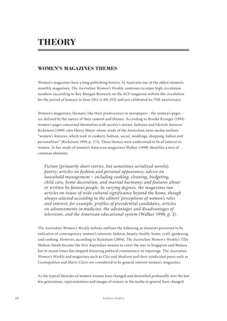 24 Andrea Andric
THEORY
WOMEN’S MAGAZINES THEMES
Women’s magazines have a long publishing history. In Australia one of the oldest women’s
monthly magazines, The Australian Women’s Weekly, continues to enjoy high circulation
numbers (according to Roy Morgan Research on the ACP magazine website the circulation
for the period of January to June 2011 is 491,352) and just celebrated its 75th anniversary.
Women’s magazines, thematic like their predecessors in newspapers - the women’s pages –
are defined by the nature of their content and themes. According to Brooke Kroeger (1994)
women’s pages concerned themselves with society’s stories, fashions and lifestyle features.
Ricketson (1999) cites Henry Mayer whose study of the Australian news media outlines
“women’s features, which took in cookery, fashion, social, weddings, shopping, babies and
personalities” (Ricketson 1999, p. 171). These themes were understood to be of interest to
women. In her study of women’s American magazines Walker (1998) identifies a mix of
common elements:
Fiction (primarily short stories, but sometimes serialized novels);
poetry; articles on fashion and personal appearance; advice on
household management – including cooking, cleaning, budgeting,
child care, home decoration, and martial harmony; and features about
or written by famous people. In varying degrees, the magazines ran
articles on issues of wide cultural significance beyond the home, though
always selected according to the editors’ perceptions of women’s roles
and interest: for example, profiles of presidential candidates, articles
on advancements in medicine, the advantages and disadvantages of
television, and the American educational system (Walker 1998, p. 2).
The Australian Women’s Weekly website outlines the following as elements perceived to be
indicative of contemporary women’s interests: fashion, beauty, health, home, craft, gardening
and cooking. However, according to Ricketson (2004), The Australian Women’s Weekly’s Tilly
Shelton-Smith became the first Australian woman to cover the war in Singapore and Malaya
but in recent times has stopped featuring political commentary or reportage. The Australian
Women’s Weekly and magazines such as Cleo and Madison and their syndicated peers such as
Cosmopolitan and Marie Claire are considered to be general interest women’s magazines.
As the typical lifestyles of western women have changed and diversified profoundly over the last
few generations, representations and images of women in the media in general have changed.
 