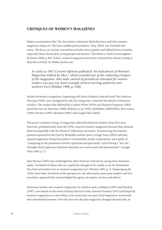 26 Andrea Andric
CRITIQUES OF WOMEN’S MAGAZINES
Media commentators like The Australian’s columnist Mark Day have said that women’s
magazines today are “the least credible print products” (Day, 2005). Sue Turnbull also
notes, “the focus on ‘serious’ journalism excludes more popular and tabloid forms of media,
especially those favoured by young people and women” (Turnbull as cited in Cunningham
& Turner 2006, p. 80). In fact, women’s magazines have been criticized for almost as long as
they have existed. As Walker points out:
As early as 1917, Current Opinion published ‘An Indictment of Women’s
Magazines Edited by Men,” which sounded one of the enduring critiques
of the magazines: that male control of periodicals intended for women
readers was just one more example of men exerting authority over
women’s lives (Walker 1998, p. 228).
Studies of women’s magazines, beginning with Betty Friedan’s seminal book The Feminine
Mystique (1963), were instigated by and, for a long time, remained the domain of feminist
scholars. The studies that followed by Cynthia White (1970) and Marjorie Ferguson (1983)
paved the way for Shevelow (1989), Ballaster et al. (1991), McRobbie (2000[1991]), McCracken
(1993), Hermes (1995), Beetham (1996) and Gough-Yates (2002).
The power-oriented critique of magazines offered by feminist scholars from first wave
feminists, predominantly from the 1970s, rejected women’s magazines because they deemed
them incompatible with the Women’s Liberation movement. Summarising the feminist
position espoused at the time by McRobbie and her peers, Gough Yates (2003) said they
argued magazines, being the products of monolithic media corporations, were guilty of
“conspiring in the promotion of both capitalism and patriarchy” and of being a “key site
through which oppressive feminine identities are constructed and disseminated” (Gough
Yates 2003, p. 7).
Joke Hermes (1995) also challenged the older feminist criticism by saying these feminists
spoke “on behalf of others who are, implicitly, thought to be unable to see for themselves
how bad such media texts as women’s magazines are” (Hermes 1995, p. 1). Disparaging the
‘holier than thou’ moralism of this perspective, she advocated a more post-modern and less
moralistic approach that acknowledged the agency of readers, writers and editors.
Dominant studies into women’s magazines, by scholars such as Hebron (1983) and Winship
(1987), were based on the work of Italian Marxist writer Antonio Gramsci (1971) and depicted
women’s magazines as a site within civil society that was part of the hegemonic framework
that subordinated women. Over the next two decades magazines changed dramatically, to
 
