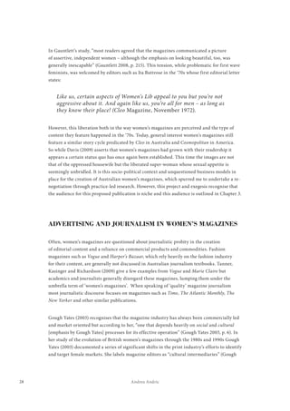 28 Andrea Andric
In Gauntlett’s study, “most readers agreed that the magazines communicated a picture
of assertive, independent women – although the emphasis on looking beautiful, too, was
generally inescapable” (Gauntlett 2008, p. 215). This tension, while problematic for first wave
feminists, was welcomed by editors such as Ita Buttrose in the ‘70s whose first editorial letter
states:
Like us, certain aspects of Women’s Lib appeal to you but you’re not
aggressive about it. And again like us, you’re all for men – as long as
they know their place! (Cleo Magazine, November 1972).
However, this liberation both in the way women’s magazines are perceived and the type of
content they feature happened in the ‘70s. Today, general interest women’s magazines still
feature a similar story cycle predicated by Cleo in Australia and Cosmopolitan in America.
So while Davis (2009) asserts that women’s magazines had grown with their readership it
appears a certain status quo has once again been established. This time the images are not
that of the oppressed housewife but the liberated super-woman whose sexual appetite is
seemingly unbridled. It is this socio-political context and unquestioned business models in
place for the creation of Australian women’s magazines, which spurred me to undertake a re-
negotiation through practice-led research. However, this project and exegesis recognise that
the audience for this proposed publication is niche and this audience is outlined in Chapter 3.
ADVERTISING AND JOURNALISM IN WOMEN’S MAGAZINES
Often, women’s magazines are questioned about journalistic probity in the creation
of editorial content and a reliance on commercial products and commodities. Fashion
magazines such as Vogue and Harper’s Bazaar, which rely heavily on the fashion industry
for their content, are generally not discussed in Australian journalism textbooks. Tanner,
Kasinger and Richardson (2009) give a few examples from Vogue and Marie Claire but
academics and journalists generally disregard these magazines, lumping them under the
umbrella term of ‘women’s magazines’. When speaking of ‘quality’ magazine journalism
most journalistic discourse focuses on magazines such as Time, The Atlantic Monthly, The
New Yorker and other similar publications.
Gough Yates (2003) recognises that the magazine industry has always been commercially led
and market oriented but according to her, “one that depends heavily on social and cultural
[emphasis by Gough Yates] processes for its effective operation” (Gough Yates 2003, p. 6). In
her study of the evolution of British women’s magazines through the 1980s and 1990s Gough
Yates (2003) documented a series of significant shifts in the print industry’s efforts to identify
and target female markets. She labels magazine editors as “cultural intermediaries” (Gough
 