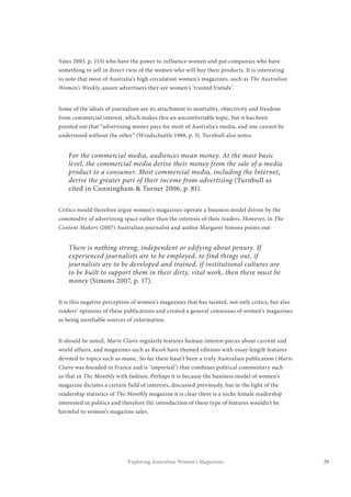29Exploring Australian Women’s Magazines
Yates 2003, p. 153) who have the power to influence women and put companies who have
something to sell in direct view of the women who will buy their products. It is interesting
to note that most of Australia’s high circulation women’s magazines, such as The Australian
Women’s Weekly, assure advertisers they are women’s ‘trusted friends’.
Some of the ideals of journalism are its attachment to neutrality, objectivity and freedom
from commercial interest, which makes this an uncomfortable topic, but it has been
pointed out that “advertising money pays for most of Australia’s media, and one cannot be
understood without the other” (Windschuttle 1988, p. 3). Turnbull also notes:
For the commercial media, audiences mean money. At the most basic
level, the commercial media derive their money from the sale of a media
product to a consumer. Most commercial media, including the Internet,
derive the greater part of their income from advertising (Turnbull as
cited in Cunningham & Turner 2006, p. 81).
Critics would therefore argue women’s magazines operate a business model driven by the
commodity of advertising space rather than the interests of their readers. However, in The
Content Makers (2007) Australian journalist and author Margaret Simons points out:
There is nothing strong, independent or edifying about penury. If
experienced journalists are to be employed, to find things out, if
journalists are to be developed and trained, if institutional cultures are
to be built to support them in their dirty, vital work, then there must be
money (Simons 2007, p. 17).
It is this negative perception of women’s magazines that has tainted, not only critics, but also
readers’ opinions of these publications and created a general consensus of women’s magazines
as being unreliable sources of information.
It should be noted, Marie Claire regularly features human-interest pieces about current and
world affairs, and magazines such as Russh have themed editions with essay-length features
devoted to topics such as music. So far there hasn’t been a truly Australian publication (Marie
Claire was founded in France and is ‘imported’) that combines political commentary such
as that in The Monthly with fashion. Perhaps it is because the business model of women’s
magazine dictates a certain field of interests, discussed previously, but in the light of the
readership statistics of The Monthly magazine it is clear there is a niche female readership
interested in politics and therefore the introduction of these type of features wouldn’t be
harmful to women’s magazine sales.
 