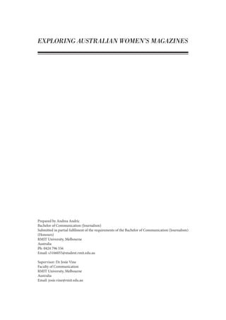 EXPLORING AUSTRALIAN WOMEN’S MAGAZINES
Prepared by Andrea Andric
Bachelor of Communication (Journalism)
Submitted in partial fulfilment of the requirements of the Bachelor of Communication (Journalism)
(Honours)
RMIT University, Melbourne
Australia
Ph: 0424 796 556
Email: s3166055@student.rmit.edu.au
Supervisor: Dr Josie Vine
Faculty of Communication
RMIT University, Melbourne
Australia
Email: josie.vine@rmit.edu.au
 