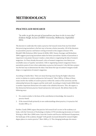 30 Andrea Andric
METHODOLOGY
PRACTICE-LED RESEARCH
“In order to get the precept of journalism you have to do it every day”
(Gideon Haigh, lecture at RMIT University, Melbourne, September
2011).
The decision to undertake this study as practice-led research stems from my firm belief
that practicing journalism is the best way to become a better journalist. All of the literature
on journalistic practice and feature writing reviewed in this exegesis (Zinnser 1976;
Blundell 1988; Ricketson 2004; Sumner & Miller 2005; Tanner, Kasinger and Richardson
2009) suggests practicing journalism makes for better journalism. Quality of journalism is
important to my project because it makes a claim about re-negotiating the idea of women’s
magazines. As I have already discussed, critics of women’s magazines view them as an
unreliable source of ‘quality’ journalism. I felt re-negotiating women’s magazines from a
journalistic point of view is best undertaken as practice-led research. I also felt that a project
was the best way to demonstrate the ideas I had about the type of content I imagine would
shape a re-negotiation of women’s magazines.
According to Sandra Burr, “there are many burning issues facing the higher education
sector in relation to creative and practice-led research.” (Burr 2009, p. 2) Many of these
issues involve the validity of creative practice within the context of the university and the
relationship between the exegesis and the work itself. According to Linda Candy (2006) there
is another important distinction to be made in the scholarly discourse. This, she argues, is
the distinction between practice-based and practice-led research. She defines them in the
following ways:
1.	 If a creative artefact is the basis of the contribution to knowledge, the research is
practice-based.
2.	 If the research leads primarily to new understandings about practice, it is practice-led.
(Candy 2006, p. 1).
Further, Candy (2006) argues that practice-led research isn’t as new in the academy as it
looks, with the University of Technology in Sydney (UTS) introducing doctorates in Creative
Writing in 1984. Burr (2009) notes, from the Creative and Practice-led Research Symposium,
the landscape of the academy changed “with greatly increased demand for research higher
degree places in creative practice” (Burr 2009, p. 2). This changing landscape also means
 