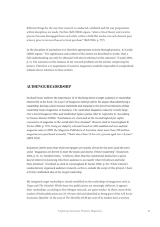 31Exploring Australian Women’s Magazines
different things for the way that research is conducted, validated and the way propositions
within disciplines are made. Further, Bell (2004) argues, “when critical theory and creative
practice become disengaged from each other within a field like media arts each domain pays
a heavy price in terms of loss of critical purchase” (Bell 2004, p. 737).
In the discipline of journalism it is therefore appropriate to learn through practice. As Candy
(2006) argues: “The significance and context of the claims are described in words, [but] a
full understanding can only be obtained with direct reference to the outcomes” (Candy 2006,
p. 1). The outcomes in the instance of my research problem are the articles comprising the
project. Therefore a re-negotiation of women’s magazines would be impossible to comprehend
without direct reference to these articles.
AUDIENCE/READERSHIP
Michael Evans outlines the importance of of thinking about a target audience or readership
extensively in his book The Layers of Magazine Editing (2004). He argues that identifying a
readership, having a clear mission statement and sticking to the perceived interests of that
readership keeps magazines in business. The Australian magazine industry is fairly large.
(For a list of magazine titles and readership figures please refer to Appendix 4). According
to Frances Bonner (2006), “Australians are renowned as the second highest per capita
consumers of magazine in the world after New Zealand” (Bonner cited in Cunningham &
Turner 2006, p. 193). Using an industry estimate based on ABC audited and non-audited
magazine sales in 2009, the Magazine Publishers of Australia claim more than 230 million
magazines are purchased annually. “That’s more than 13 for every person aged over 14 years”
(MPA 2011).
Ricketson (2004) notes that while newspapers are mainly driven by the news (and the news
cycle) “magazines are driven to meet the needs and desires if their readership” (Ricketson
2004, p. 8). As Turnbull notes, “it follows, then, that the commercial media have a great
deal of interest in knowing who their audience is an exactly what will attract and hold
their attention” (Turnbull as cited in Cunningham & Turner 2006, p. 81). While I haven’t
conducted any organised audience research, as this is outside the scope of this project, I have
a firmly established idea of my target readership.
My imagined target readership is closely modelled on the readerships of magazines such as
Vogue and The Monthly. While these two publications are seemingly different, it appears
their readerships, according to Roy Morgan research, are quite similar. In short, most of the
readers of both publications are 25-49 years old and identified as being part of the A/B Socio-
Economic Quintile. In the case of The Monthly, 69.49 per cent of its readers have a tertiary
 