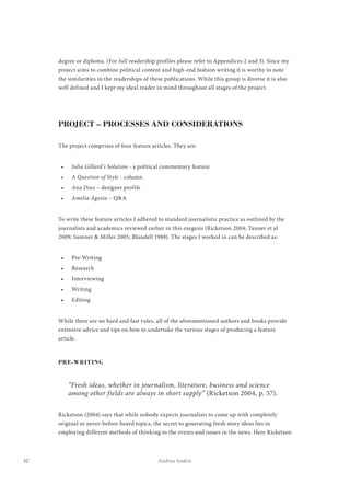 32 Andrea Andric
degree or diploma. (For full readership profiles please refer to Appendices 2 and 3). Since my
project aims to combine political content and high-end fashion writing it is worthy to note
the similarities in the readerships of these publications. While this group is diverse it is also
well defined and I kept my ideal reader in mind throughout all stages of the project.
PROJECT – PROCESSES AND CONSIDERATIONS
The project comprises of four feature articles. They are:
•	 Julia Gillard’s Solution - a political commentary feature
•	 A Question of Style - column
•	 Ana Diaz – designer profile
•	 Amelia Agosta – Q&A
To write these feature articles I adhered to standard journalistic practice as outlined by the
journalists and academics reviewed earlier in this exegesis (Ricketson 2004; Tanner et al
2009; Sumner & Miller 2005; Blundell 1988). The stages I worked in can be described as:
•	 Pre-Writing
•	 Research
•	 Interviewing
•	 Writing
•	 Editing
While there are no hard and fast rules, all of the aforementioned authors and books provide
extensive advice and tips on how to undertake the various stages of producing a feature
article.
PRE-WRITING
“Fresh ideas, whether in journalism, literature, business and science
among other fields are always in short supply” (Ricketson 2004, p. 57).
Ricketson (2004) says that while nobody expects journalists to come up with completely
original or never-before-heard topics, the secret to generating fresh story ideas lies in
employing different methods of thinking to the events and issues in the news. Here Ricketson
 