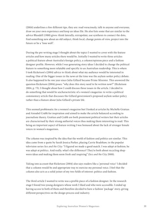 33Exploring Australian Women’s Magazines
(2004) underlines a few different tips, they are: read voraciously, talk to anyone and everyone,
draw on your own experience and keep an ideas file. He also lists some that are similar to the
advice Blundell (1988) gives: think laterally, extrapolate, use synthesis to connect the dots,
find something new about an old subject, think local, change points of view, project into the
future or be a ‘lone wolf’.
During the pre-writing stage I thought about the topics I wanted to cover with the feature
articles and how many articles there would be. Initially I wanted to write three articles:
a political feature about Australia’s foreign policy, a column/opinion piece and a fashion
designer profile. However, while I was generating story ideas I decided to change the political
feature to something more relatable and specific to an Australian readership. This is where
I took Ricketson’s (2004) advice to think about what my audience would be interested in
reading. One of the bigger issues in the news at the time was the asylum seeker policy debate.
It also happened to be one year since Julia Gillard became Prime Minister. This answered the
question Ricketson (2004) poses: “why does this story need to be written now?” (Ricketson
2004, p. 73). I thought about how I could discuss these issues in the article. I decided to
do something that would be uncharacteristic of a women’s magazine: to write a political
commentary article that discusses the Gillard government’s proposed asylum seeker policy
rather than a feature about Julia Gillard’s private life.
This seemed problematic for a women’s magazine but I looked at articles by Michelle Grattan
and Annabel Crabb for inspiration and aimed to make the article balanced according to
journalism theory. Grattan and Crabb are both prominent political writers but their articles
are characterised by their strong authorial voices thus making them interesting to read. This
being an important aspect of feature writing I was bemused about the lack of stronger female
voices in women’s magazines.
The column was inspired by the idea that the world of fashion and politics are similar. This
idea came from a quote by Sarah Jessica Parker, playing Carrie Bradshaw, in the popular
television series Sex and the City: “I figured we made a good match. I was adept at fashion; he
was adept at politics. And really, what’s the difference? They’re both about recycling shop-
worn ideas and making them seem fresh and inspiring” (Sex and the City 2000).
Taking into account that Ricketson (2004) also says readers like a ‘personal voice’ I decided
that a column would be and appropriate way to exercise my personal voice. I feel that the
column also acts as a solid joiner of my two fields of interest: politics and fashion.
The third article I wanted to write was a profile piece of a fashion designer. In the research
stage I found two young designers whose work I liked and who were accessible. I ended up
having access to both of them and therefore decided to have a fashion ‘package’ story, giving
different perspectives on the design process and industry.
 