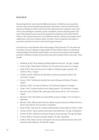 34 Andrea Andric
RESEARCH
Researching the four stories involved different processes. As Ricketson says, journalists
use three main sources for gathering information: documents, interviews and first-hand
observation (Ricketson 2004, p. 96). He also lists important factors needed to write a story
such as: facts and figures, anecdotes, quotes, atmosphere, analysis and telling detail. The
story I felt needed the most research was the political commentary article Julia Gillard’s
Solution. This is because there were a lot of different statistics, opinions and complex social
implications in the issue of asylum seekers. In order to form an argument and produce a
journalistically balanced article I read a broad range of material.
In the third year of my Bachelor of Journalism degree I had produced a TV story about the
Sri Lankan civil war resulting in a large number of Tamil asylum seekers so I already had
some knowledge of the policies and the debate. To research the new policy and the debate
around it, I looked at a number of documents and articles already written on the topic. These
include:
•	 Needham, K 2011, ‘Boat children put PM’s tough line to the test’, The Age, 5 August
•	 Crowe, D 2011, ‘Rudd ahead of Gillard’, The Australian Financial Review, 4 August
•	 Peake, R 2011, ‘Boy to be test case for children in Gillard’s people swap deal’, The
Canberra Times, 3 August
•	 Franklin, M 2011, ‘Different, but deal delivers reform as promised: Gillard’, The
Australian, 3 August
•	 Carney, S 2011, ‘Entitlement mentality has made nothing worth doing’, The Age, 6
August
•	 Jackman, C 2011, ‘A woman of influence’, The Australian Magazine, 6 August
•	 Vasek, L 2011, ‘Coalition’s plan to solve refugee impasse’, The Australian, 6 August
•	 Pearson, C 2011, ‘Gillard walks, chews gum and is stuck with tax’, The Australian, 6
August
•	 Burnisde, J 2011, ‘Remember our responsibility to protect refugees’, The Australian, 2
September
•	 Massola, J 2011, ‘PM eyes deal with Tony Abbott to process detainees offshore, but not a
Nauru-only solution’, The Australian, 5 September
•	 Keane, B 2011, ‘How does the coalition really feel about asylum seekers?’, Crikey, 11 May
•	 Grattan, M 2011, ‘Labor’s policies need some serious definition’, The Age, 18 September
•	 Grattan, M 2011, ‘Gillard not coming to the party on gay marriage’, The Age, 28 August
•	 Grattan, M 2011, ‘A disaster waiting to happen’, The Age, 2 September
•	 Crabb, A 2011, ‘Prime minister, interrupted: why one year after the election voters still
don’t know who Gillard is’, The Monthly, August
 