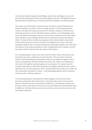 35Exploring Australian Women’s Magazines
As well as this I looked at a paper by Janet Phillips, Asylum Seekers and Refugees: what are the
facts?, from the Parliamentary Library of Australia updated in July 2011. This helped me form an
idea about what I wanted to discuss in the article and also to formulate a view about the policy.
The column was a little harder to research because it started as a hunch I had about how
fashion and politics are similar. I did a few Google searches to see if anything had been
written on the topic and I found an essay by W.J.T. Mitchell, a professor at the University
of Chicago, Revolution and Your Wardrobe: Fashion and Politics in the Photography of Jane
Stravs, and while interesting the essay wasn’t exactly what I wanted to discuss in the column.
Then I decided to read a few blogs and found Theatre of Fashion by Amber Jane Butchart
(ENG), The Style of Politics by Christina Logothetis (USA), Political Style by Laura Emily
(USA) and the better-known Politico (USA) and The Huffington Post (USA). I skimmed
through the blogs but they were mostly talking about what people in politics wear rather than
the similarity of the political and fashion worlds. I thought about what I wanted to say with
the column and how I had arrived at these ideas in the first place.
So, I researched popular culture texts, such as The Devil Wears Prada, a film based on the
book of the same name, and built up my ideas from there. The central idea I took from
the film is that fashion designers and magazine editors from influential magazine such as
Vogue set the agenda for the entire industry each season. The column is an exploration of
how similar this might be to political agendas set in parliament. The column makes the
contention that leaders in both fashion and politics get together and make decisions and set
agendas for the rest of the population. Thus, it draws parallels between these two ‘worlds’ and
also contextualises the project as a whole – asserting bringing together fashion and politics
isn’t necessarily an arbitrary endeavour.
To write the profile pieces I researched the fashion designers online and read articles
previously written about them. Because they aren’t famous there wasn’t a lot of material.
However, I liked this because it made them accessible to me. Ana Diaz had a website and a
few more articles written about her because of a successful debut at the L’Oreal Fashion Week
in Melbourne. The bulk of the research used to write these articles were the interviews with
the designers themselves.
 