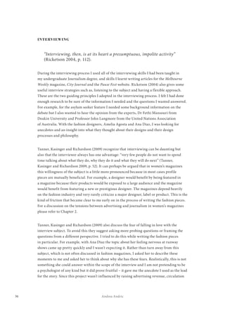 36 Andrea Andric
INTERVIEWING
“Interviewing, then, is at its heart a presumptuous, impolite activity”
(Ricketson 2004, p. 112).
During the interviewing process I used all of the interviewing skills I had been taught in
my undergraduate Journalism degree, and skills I learnt writing articles for the Melbourne
Weekly magazine, City Journal and the Pause Fest website. Ricketson (2004) also gives some
useful interview strategies such as, listening to the subject and having a flexible approach.
These are the two guiding principles I adopted in the interviewing process. I felt I had done
enough research to be sure of the information I needed and the questions I wanted answered.
For example, for the asylum seeker feature I needed some background information on the
debate but I also wanted to hear the opinion from the experts, Dr Fethi Mansouri from
Deakin University and Professor John Langmore from the United Nations Association
of Australia. With the fashion designers, Amelia Agosta and Ana Diaz, I was looking for
anecdotes and an insight into what they thought about their designs and their design
processes and philosophy.
Tanner, Kasinger and Richardson (2009) recognize that interviewing can be daunting but
also that the interviewer always has one advantage: “very few people do not want to spend
time talking about what they do, why they do it and what they will do next” (Tanner,
Kasinger and Richardson 2009, p. 52). It can perhaps be argued that in women’s magazines
this willingness of the subject is a little more pronounced because in most cases profile
pieces are mutually beneficial. For example, a designer would benefit by being featured in
a magazine because their products would be exposed to a large audience and the magazine
would benefit from featuring a new or prestigious designer. The magazines depend heavily
on the fashion industry and very rarely criticize a major designer, label or product. This is the
kind of friction that became clear to me early on in the process of writing the fashion pieces.
For a discussion on the tensions between advertising and journalism in women’s magazines
please refer to Chapter 2.
Tanner, Kasinger and Richardson (2009) also discuss the fear of falling in love with the
interview subject. To avoid this they suggest asking more probing questions or framing the
questions from a different perspective. I tried to do this while writing the fashion pieces
in particular. For example, with Ana Diaz the topic about her feeling nervous at runway
shows came up pretty quickly and I wasn’t expecting it. Rather than turn away from this
subject, which is not often discussed in fashion magazines, I asked her to describe these
moments to me and asked her to think about why she has these fears. Realistically, this is not
something she could answer within the scope of the interview and I am not pretending to be
a psychologist of any kind but it did prove fruitful – it gave me the anecdote I used as the lead
for the story. Since this project wasn’t influenced by raising advertising revenue, circulation
 
