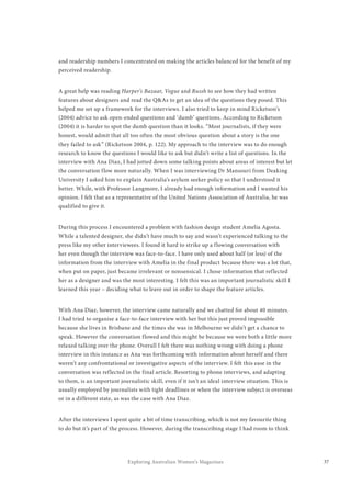 37Exploring Australian Women’s Magazines
and readership numbers I concentrated on making the articles balanced for the benefit of my
perceived readership.
A great help was reading Harper’s Bazaar, Vogue and Russh to see how they had written
features about designers and read the Q&As to get an idea of the questions they posed. This
helped me set up a framework for the interviews. I also tried to keep in mind Ricketson’s
(2004) advice to ask open-ended questions and ‘dumb’ questions. According to Ricketson
(2004) it is harder to spot the dumb question than it looks. “Most journalists, if they were
honest, would admit that all too often the most obvious question about a story is the one
they failed to ask” (Ricketson 2004, p. 122). My approach to the interview was to do enough
research to know the questions I would like to ask but didn’t write a list of questions. In the
interview with Ana Diaz, I had jotted down some talking points about areas of interest but let
the conversation flow more naturally. When I was interviewing Dr Mansouri from Deaking
University I asked him to explain Australia’s asylum seeker policy so that I understood it
better. While, with Professor Langmore, I already had enough information and I wanted his
opinion. I felt that as a representative of the United Nations Association of Australia, he was
qualified to give it.
During this process I encountered a problem with fashion design student Amelia Agosta.
While a talented designer, she didn’t have much to say and wasn’t experienced talking to the
press like my other interviewees. I found it hard to strike up a flowing conversation with
her even though the interview was face-to-face. I have only used about half (or less) of the
information from the interview with Amelia in the final product because there was a lot that,
when put on paper, just became irrelevant or nonsensical. I chose information that reflected
her as a designer and was the most interesting. I felt this was an important journalistic skill I
learned this year – deciding what to leave out in order to shape the feature articles.
With Ana Diaz, however, the interview came naturally and we chatted for about 40 minutes.
I had tried to organise a face-to-face interview with her but this just proved impossible
because she lives in Brisbane and the times she was in Melbourne we didn’t get a chance to
speak. However the conversation flowed and this might be because we were both a little more
relaxed talking over the phone. Overall I felt there was nothing wrong with doing a phone
interview in this instance as Ana was forthcoming with information about herself and there
weren’t any confrontational or investigative aspects of the interview. I felt this ease in the
conversation was reflected in the final article. Resorting to phone interviews, and adapting
to them, is an important journalistic skill, even if it isn’t an ideal interview situation. This is
usually employed by journalists with tight deadlines or when the interview subject is overseas
or in a different state, as was the case with Ana Diaz.
After the interviews I spent quite a bit of time transcribing, which is not my favourite thing
to do but it’s part of the process. However, during the transcribing stage I had room to think
 