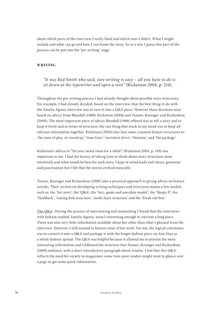 38 Andrea Andric
about which parts of the interview I really liked and which ones I didn’t. What I might
include and what can go and how I can frame the story. So in a way I guess this part of the
process can be put into the ‘pre-writing’ stage.
WRITING
“It was Red Smith who said, sure writing is easy – all you have to do is
sit down at the typewriter and open a vein” (Ricketson 2004, p. 214).
Throughout the pre-writing process I had already thought about possible story structures.
For example, I had already decided, based on the interview, that the best thing to do with
the Amelia Agosta interview was to turn it into a Q&A piece. However these decisions were
based on advice from Blundell (1988), Ricketson (2004) and Tanner, Kasinger and Richardson
(2009). The most important piece of advice Blundell (1988) offered was to tell a story and to
keep it lively and in terms of structure, the one thing that stuck in my mind was to keep all
relevant information together. Ricketson (2004) also lists some common feature structures as:
‘the state of play, or round up’, ‘time lines’, ‘narrative drive’, ‘thematic’ and ‘the package’.
Ricketson’s advice to “let your mind roam for a while” (Ricketson 2004, p. 149) was
important to me. I had the luxury of taking time to think about story structures more
intuitively and what would be best for each story. I kept in mind leads and closes, grammar
and punctuation but I felt that the stories evolved naturally.
Tanner, Kasinger and Richardson (2009) take a practical approach to giving advice on feature
articles. Their section on developing writing techniques and structures names a few models
such as: the ‘list story’, the ‘Q&A’, the ‘fact, quote and anecdote model’, the ‘Sleepy P’, the
‘flashback’, ‘tuning fork structure’, ‘multi-layer structure’ and the ‘break out box’.
The Q&A- During the process of interviewing and researching I found that the interviews
with fashion student Amelia Agosta, wasn’t interesting enough to warrant a long piece.
There was also very little information available about her other than what I gleaned from the
interview. However, I still wanted to feature some of her work. For me, the logical conclusion
was to convert it into a Q&A and package it with the longer fashion piece on Ana Diaz as
a whole fashion spread. The Q&A was helpful because it allowed me to present the most
interesting information and I followed the structure that Tanner, Kasinger and Richardson
(2009) outlined, with a short introductory paragraph about Amelia. I feel that this Q&A
reflects the need for variety in magazines; some time-poor readers might want to glance over
a page or get some quick information.
 