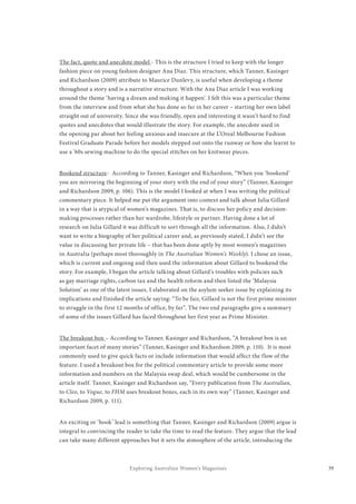 39Exploring Australian Women’s Magazines
The fact, quote and anecdote model - This is the structure I tried to keep with the longer
fashion piece on young fashion designer Ana Diaz. This structure, which Tanner, Kasinger
and Richardson (2009) attribute to Maurice Dunlevy, is useful when developing a theme
throughout a story and is a narrative structure. With the Ana Diaz article I was working
around the theme ‘having a dream and making it happen’. I felt this was a particular theme
from the interview and from what she has done so far in her career – starting her own label
straight out of university. Since she was friendly, open and interesting it wasn’t hard to find
quotes and anecdotes that would illustrate the story. For example, the anecdote used in
the opening par about her feeling anxious and insecure at the L’Oreal Melbourne Fashion
Festival Graduate Parade before her models stepped out onto the runway or how she learnt to
use a ’60s sewing machine to do the special stitches on her knitwear pieces.
Bookend structure- According to Tanner, Kasinger and Richardson, “When you ‘bookend’
you are mirroring the beginning of your story with the end of your story” (Tanner, Kasinger
and Richardson 2009, p. 106). This is the model I looked at when I was writing the political
commentary piece. It helped me put the argument into context and talk about Julia Gillard
in a way that is atypical of women’s magazines. That is, to discuss her policy and decision-
making processes rather than her wardrobe, lifestyle or partner. Having done a lot of
research on Julia Gillard it was difficult to sort through all the information. Also, I didn’t
want to write a biography of her political career and, as previously stated, I didn’t see the
value in discussing her private life – that has been done aptly by most women’s magazines
in Australia (perhaps most thoroughly in The Australian Women’s Weekly). I chose an issue,
which is current and ongoing and then used the information about Gillard to bookend the
story. For example, I began the article talking about Gillard’s troubles with policies such
as gay marriage rights, carbon tax and the health reform and then listed the ‘Malaysia
Solution’ as one of the latest issues. I elaborated on the asylum seeker issue by explaining its
implications and finished the article saying: “To be fair, Gillard is not the first prime minister
to struggle in the first 12 months of office, by far”. The two end paragraphs give a summary
of some of the issues Gillard has faced throughout her first year as Prime Minister.
The breakout box – According to Tanner, Kasinger and Richardson, “A breakout box is an
important facet of many stories” (Tanner, Kasinger and Richardson 2009, p. 110). It is most
commonly used to give quick facts or include information that would affect the flow of the
feature. I used a breakout box for the political commentary article to provide some more
information and numbers on the Malaysia swap deal, which would be cumbersome in the
article itself. Tanner, Kasinger and Richardson say, “Every publication from The Australian,
to Cleo, to Vogue, to FHM uses breakout boxes, each in its own way” (Tanner, Kasinger and
Richardson 2009, p. 111).
An exciting or ‘hook’ lead is something that Tanner, Kasinger and Richardson (2009) argue is
integral to convincing the reader to take the time to read the feature. They argue that the lead
can take many different approaches but it sets the atmosphere of the article, introducing the
 