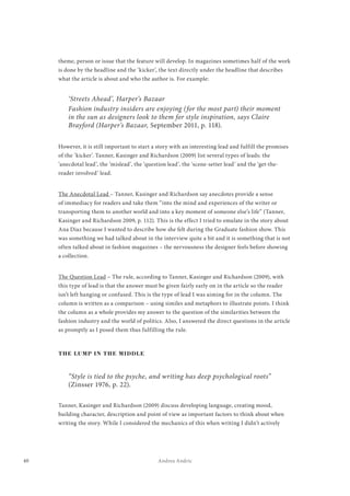 40 Andrea Andric
theme, person or issue that the feature will develop. In magazines sometimes half of the work
is done by the headline and the ‘kicker’, the text directly under the headline that describes
what the article is about and who the author is. For example:
‘Streets Ahead’, Harper’s Bazaar
Fashion industry insiders are enjoying (for the most part) their moment
in the sun as designers look to them for style inspiration, says Claire
Brayford (Harper’s Bazaar, September 2011, p. 118).
However, it is still important to start a story with an interesting lead and fulfill the promises
of the ‘kicker’. Tanner, Kasinger and Richardson (2009) list several types of leads: the
‘anecdotal lead’, the ‘mislead’, the ‘question lead’, the ‘scene-setter lead’ and the ‘get-the-
reader involved’ lead.
The Anecdotal Lead – Tanner, Kasinger and Richardson say anecdotes provide a sense
of immediacy for readers and take them “into the mind and experiences of the writer or
transporting them to another world and into a key moment of someone else’s life” (Tanner,
Kasinger and Richardson 2009, p. 112). This is the effect I tried to emulate in the story about
Ana Diaz because I wanted to describe how she felt during the Graduate fashion show. This
was something we had talked about in the interview quite a bit and it is something that is not
often talked about in fashion magazines – the nervousness the designer feels before showing
a collection.
The Question Lead – The rule, according to Tanner, Kasinger and Richardson (2009), with
this type of lead is that the answer must be given fairly early on in the article so the reader
isn’t left hanging or confused. This is the type of lead I was aiming for in the column. The
column is written as a comparison – using similes and metaphors to illustrate points. I think
the column as a whole provides my answer to the question of the similarities between the
fashion industry and the world of politics. Also, I answered the direct questions in the article
as promptly as I posed them thus fulfilling the rule.
THE LUMP IN THE MIDDLE
“Style is tied to the psyche, and writing has deep psychological roots”
(Zinsser 1976, p. 22).
Tanner, Kasinger and Richardson (2009) discuss developing language, creating mood,
building character, description and point of view as important factors to think about when
writing the story. While I considered the mechanics of this when writing I didn’t actively
 