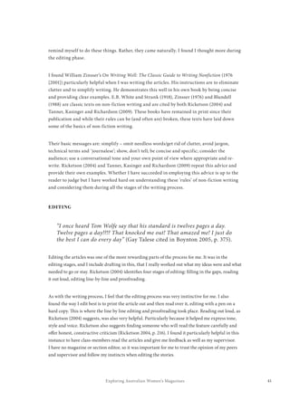 41Exploring Australian Women’s Magazines
remind myself to do these things. Rather, they came naturally. I found I thought more during
the editing phase.
I found William Zinsser’s On Writing Well: The Classic Guide to Writing Nonfiction (1976
[2001]) particularly helpful when I was writing the articles. His instructions are to eliminate
clutter and to simplify writing. He demonstrates this well in his own book by being concise
and providing clear examples. E.B. White and Strunk (1918), Zinsser (1976) and Blundell
(1988) are classic texts on non-fiction writing and are cited by both Ricketson (2004) and
Tanner, Kasinger and Richardson (2009). These books have remained in print since their
publication and while their rules can be (and often are) broken, these texts have laid down
some of the basics of non-fiction writing.
Their basic messages are: simplify – omit needless words/get rid of clutter, avoid jargon,
technical terms and ‘journalese’; show, don’t tell; be concise and specific; consider the
audience; use a conversational tone and your own point of view where appropriate and re-
write. Ricketson (2004) and Tanner, Kasinger and Richardson (2009) repeat this advice and
provide their own examples. Whether I have succeeded in employing this advice is up to the
reader to judge but I have worked hard on understanding these ‘rules’ of non-fiction writing
and considering them during all the stages of the writing process.
EDITING
“I once heard Tom Wolfe say that his standard is twelves pages a day.
Twelve pages a day!?!? That knocked me out! That amazed me! I just do
the best I can do every day” (Gay Talese cited in Boynton 2005, p. 375).
Editing the articles was one of the more rewarding parts of the process for me. It was in the
editing stages, and I include drafting in this, that I really worked out what my ideas were and what
needed to go or stay. Ricketson (2004) identifies four stages of editing: filling in the gaps, reading
it out loud, editing line-by-line and proofreading.
As with the writing process, I feel that the editing process was very instinctive for me. I also
found the way I edit best is to print the article out and then read over it, editing with a pen on a
hard copy. This is where the line by line editing and proofreading took place. Reading out loud, as
Ricketson (2004) suggests, was also very helpful. Particularly because it helped me express tone,
style and voice. Ricketson also suggests finding someone who will read the feature carefully and
offer honest, constructive criticism (Ricketson 2004, p. 216). I found it particularly helpful in this
instance to have class-members read the articles and give me feedback as well as my supervisor.
I have no magazine or section editor, so it was important for me to trust the opinion of my peers
and supervisor and follow my instincts when editing the stories.
 