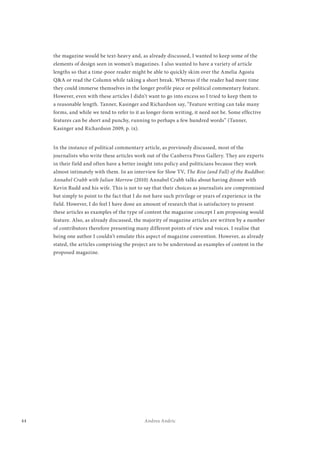 44 Andrea Andric
the magazine would be text-heavy and, as already discussed, I wanted to keep some of the
elements of design seen in women’s magazines. I also wanted to have a variety of article
lengths so that a time-poor reader might be able to quickly skim over the Amelia Agosta
Q&A or read the Column while taking a short break. Whereas if the reader had more time
they could immerse themselves in the longer profile piece or political commentary feature.
However, even with these articles I didn’t want to go into excess so I tried to keep them to
a reasonable length. Tanner, Kasinger and Richardson say, “Feature writing can take many
forms, and while we tend to refer to it as longer-form writing, it need not be. Some effective
features can be short and punchy, running to perhaps a few hundred words” (Tanner,
Kasinger and Richardson 2009, p. ix).
In the instance of political commentary article, as previously discussed, most of the
journalists who write these articles work out of the Canberra Press Gallery. They are experts
in their field and often have a better insight into policy and politicians because they work
almost intimately with them. In an interview for Slow TV, The Rise (and Fall) of the Ruddbot:
Annabel Crabb with Julian Morrow (2010) Annabel Crabb talks about having dinner with
Kevin Rudd and his wife. This is not to say that their choices as journalists are compromised
but simply to point to the fact that I do not have such privilege or years of experience in the
field. However, I do feel I have done an amount of research that is satisfactory to present
these articles as examples of the type of content the magazine concept I am proposing would
feature. Also, as already discussed, the majority of magazine articles are written by a number
of contributors therefore presenting many different points of view and voices. I realise that
being one author I couldn’t emulate this aspect of magazine convention. However, as already
stated, the articles comprising the project are to be understood as examples of content in the
proposed magazine.
 