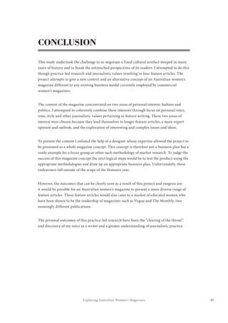 45Exploring Australian Women’s Magazines
CONCLUSION
This study undertook the challenge to re-negotiate a fixed cultural artefact steeped in many
years of history and to break the entrenched perspectives of its readers. I attempted to do this
though practice-led research and journalistic values resulting in four feature articles. The
project attempts to give a new context and an alternative concept of an Australian women’s
magazine different to any existing business model currently employed by commercial
women’s magazines.
The content of the magazine concentrated on two areas of personal interest: fashion and
politics. I attempted to cohesively combine these interests through focus on personal voice,
tone, style and other journalistic values pertaining to feature writing. These two areas of
interest were chosen because they lend themselves to longer feature articles, a more expert
opinion and outlook, and the exploration of interesting and complex issues and ideas.
To present the content I enlisted the help of a designer whose expertise allowed the project to
be presented as a whole magazine concept. This concept is therefore not a business plan but a
ready example for a focus group or other such methodology of market research. To judge the
success of this magazine concept the next logical steps would be to test the product using the
appropriate methodologies and draw up an appropriate business plan. Unfortunately, these
endeavours fall outside of the scope of the Honours year.
However, the outcomes that can be clearly seen as a result of this project and exegesis are:
it would be possible for an Australian women’s magazine to present a more diverse range of
feature articles. These feature articles would also cater to a market of educated women who
have been shown to be the readership of magazines such as Vogue and The Monthly, two
seemingly different publications.
The personal outcomes of this practice-led research have been the “clearing of the throat”
and discovery of my voice as a writer and a greater understanding of journalistic practice.
 