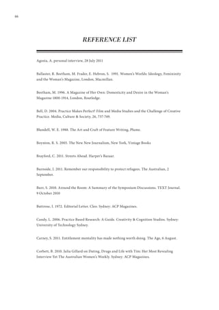 46
REFERENCE LIST
Agosta, A. personal interview, 28 July 2011
Ballaster, R. Beetham, M. Frader, E. Hebron, S. 1991. Women’s Worlds: Ideology, Femininity
and the Woman’s Magazine, London, Macmillan.
Beetham, M. 1996. A Magazine of Her Own: Domesticity and Desire in the Woman’s
Magazine 1800-1914, London, Routledge.
Bell, D. 2004. Practice Makes Perfect? Film and Media Studies and the Challenge of Creative
Practice. Media, Culture & Society, 26, 737-749.
Blundell, W. E. 1988. The Art and Craft of Feature Writing, Plume.
Boynton, R. S. 2005. The New New Journalism, New York, Vintage Books
Brayford, C. 2011. Streets Ahead. Harper’s Bazaar.
Burnside, J. 2011. Remember our responsibility to protect refugees. The Australian, 2
September.
Burr, S. 2010. Around the Room: A Summary of the Symposium Discussions. TEXT Journal.
9 October 2010
Buttrose, I. 1972. Editorial Letter. Cleo. Sydney: ACP Magazines.
Candy, L. 2006. Practice Based Research: A Guide. Creativity & Cognition Studios. Sydney:
University of Technology Sydney.
Carney, S. 2011. Entitlement mentality has made nothing worth doing. The Age, 6 August.
Corbett, B. 2010. Julia Gillard on Dating, Drugs and Life with Tim: Her Most Revealing
Interview Yet The Australian Women’s Weekly. Sydney: ACP Magazines.
 