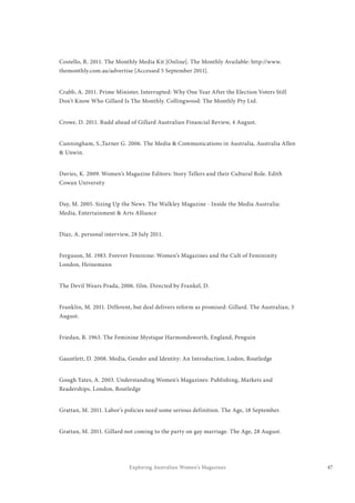 47Exploring Australian Women’s Magazines
Costello, R. 2011. The Monthly Media Kit [Online]. The Monthly Available: http://www.
themonthly.com.au/advertise [Accessed 5 September 2011].
Crabb, A. 2011. Prime Minister, Interrupted: Why One Year After the Election Voters Still
Don’t Know Who Gillard Is The Monthly. Collingwood: The Monthly Pty Ltd.
Crowe, D. 2011. Rudd ahead of Gillard Australian Financial Review, 4 August.
Cunningham, S.,Turner G. 2006. The Media & Communications in Australia, Australia Allen
& Unwin.
Davies, K. 2009. Women’s Magazine Editors: Story Tellers and their Cultural Role. Edith
Cowan University
Day, M. 2005. Sizing Up the News. The Walkley Magazine - Inside the Media Australia:
Media, Entertainment & Arts Alliance
Diaz, A. personal interview, 28 July 2011.
Ferguson, M. 1983. Forever Feminine: Women’s Magazines and the Cult of Femininity
London, Heinemann
The Devil Wears Prada, 2006. film. Directed by Frankel, D.
Franklin, M. 2011. Different, but deal delivers reform as promised: Gillard. The Australian, 3
August.
Friedan, B. 1963. The Feminine Mystique Harmondsworth, England, Penguin
Gauntlett, D. 2008. Media, Gender and Identity: An Introduction, Lodon, Routledge
Gough Yates, A. 2003. Understanding Women’s Magazines: Publishing, Markets and
Readerships, London, Routledge
Grattan, M. 2011. Labor’s policies need some serious definition. The Age, 18 September.
Grattan, M. 2011. Gillard not coming to the party on gay marriage. The Age, 28 August.
 