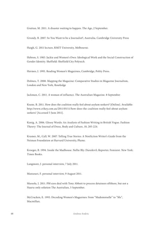 48 Andrea Andric
Grattan, M. 2011. A disaster waiting to happen. The Age, 2 September.
Grundy, B. 2007. So You Want to be a Journalist?, Australia, Cambridge University Press
Haigh, G. 2011 lecture, RMIT University, Melbourne.
Hebron, S. 1983. Jackie and Women’s Own: Ideological Work and the Social Construction of
Gender Identity. Sheffield: Sheffield City Polytech.
Hermes, J. 1995. Reading Women’s Magazines, Cambridge, Polity Press.
Holmes, T. 2008. Mapping the Magazine: Comparative Studies in Magazine Journalism,
London and New York, Routledge
Jackman, C. 2011. A woman of influence. The Australian Magazine. 8 September
Keane, B. 2011. How does the coalition really feel about asylum seekers? [Online]. Available:
http://www.crikey.com.au/2011/05/11/how-does-the-coalition-really-feel-about-asylum-
seekers/ [Accessed 5 June 2011].
Konig, A. 2006. Glossy Words: An Analysis of Fashion Writing in British Vogue. Fashion
Theory: The Journal of Dress, Body and Culture, 10, 205-224.
Kramer, M., Call, W. 2007. Telling True Stories: A Nonfiction Writer’s Guide from the
Neiman Foundation at Harvard University, Plume.
Kroeger, B. 1994. Inside the Madhouse. Nellie Bly: Daredevil, Reporter, Feminist. New York:
Times Books.
Langmore, J. personal interview, 7 July 2011.
Mansouri, F. personal interview, 9 August 2011.
Massola, J. 2011. PM eyes deal with Tony Abbott to process detainees offshore, but not a
Nauru-only solution The Australian, 5 September.
McCracken, E. 1993. Decoding Women’s Magazines: from “Mademoiselle” to “Ms”,
Macmillan.
 